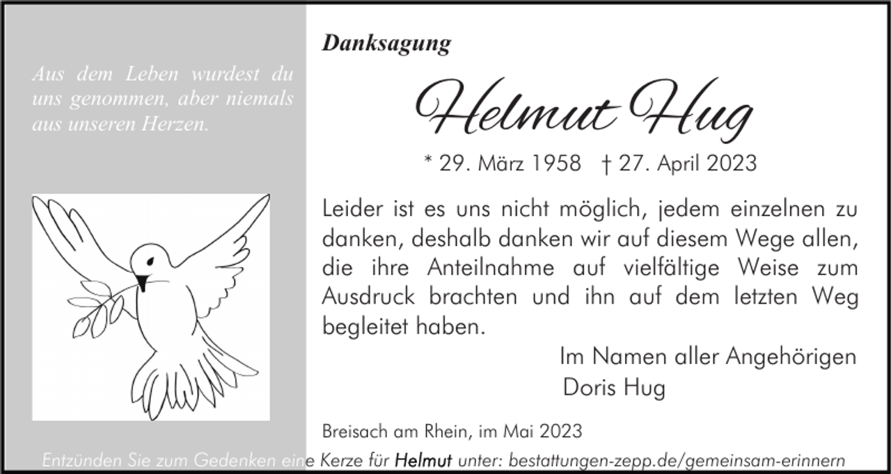 <p>Danksagung<br />Aus dem Leben wurdest du<br />uns genommen, aber niemals<br />aus unseren Herzen.</p><p>Helmut Hug</p><p>* 29. März 1958 † 27. April 2023</p><p>Leider ist es uns nicht möglich, jedem einzelnen zu<br />danken, deshalb danken wir auf diesem Wege allen,<br />die ihre Anteilnahme auf vielfältige Weise zum<br />Ausdruck brachten und ihn auf dem letzten Weg<br />begleitet haben.<br />Im Namen aller Angehörigen<br />Doris Hug<br />Breisach am Rhein, im Mai 2023<br />Entzünden Sie zum Gedenken eine Kerze für</p><p>unter: bestattungen-zepp.de/gemeinsam-erinnern</p>