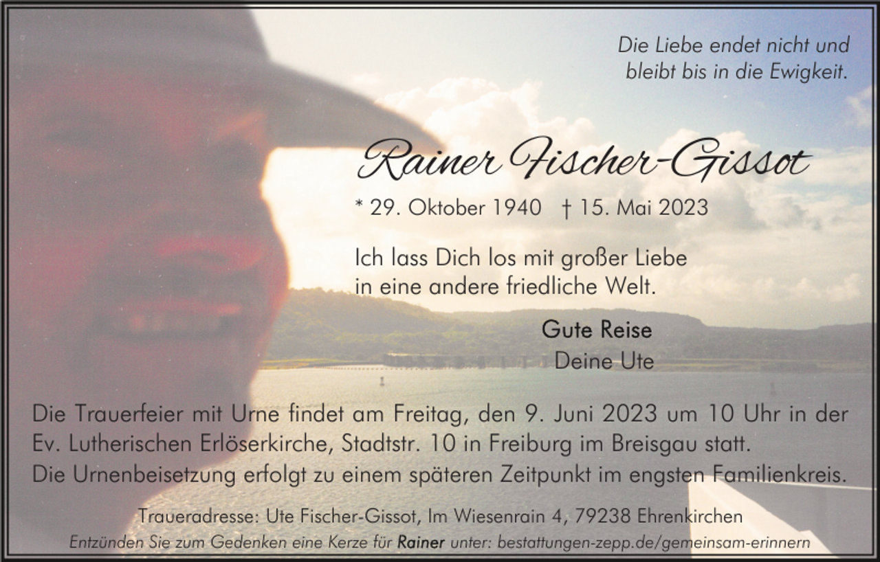 <p>Die Liebe endet nicht und<br />bleibt bis in die Ewigkeit.</p><p>Rainer Fischer-Gissot</p><p>* 29. Oktober 1940 † 15. Mai 2023</p><p>Ich lass Dich los mit großer Liebe<br />in eine andere friedliche Welt.<br />Deine Ute<br />Die Trauerfeier mit Urne findet am Freitag, den 9. Juni 2023 um 10 Uhr in der<br />Ev. Lutherischen Erlöserkirche, Stadtstr. 10 in Freiburg im Breisgau statt.<br />Die Urnenbeisetzung erfolgt zu einem späteren Zeitpunkt im engsten Familienkreis.<br />Traueradresse: Ute Fischer-Gissot, Im Wiesenrain 4, 79238 Ehrenkirchen<br />Entzünden Sie zum Gedenken eine Kerze für</p><p>unter: bestattungen-zepp.de/gemeinsam-erinnern</p>
