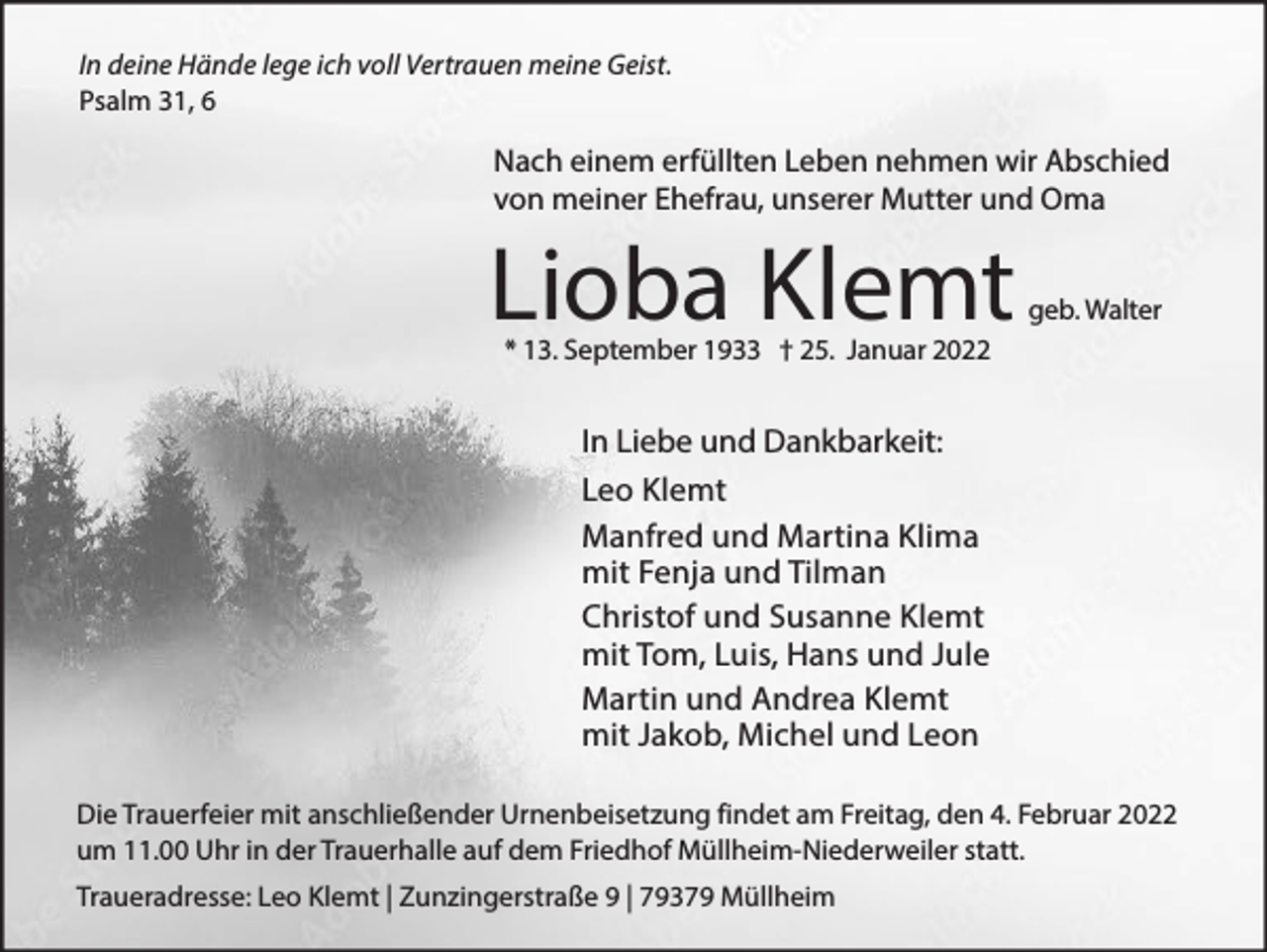 <p>In deine Hände lege ich voll Vertrauen meine Geist.<br />Psalm 31, 6</p><p>Nach einem erfüllten Leben nehmen wir Abschied<br />von meiner Ehefrau, unserer Mutter und Oma</p><p>Lioba Klemt</p><p>geb. Walter</p><p>* 13. September 1933 † 25. Januar 2022</p><p>In Liebe und Dankbarkeit:<br />Leo Klemt<br />Manfred und Martina Klima<br />mit Fenja und Tilman<br />Christof und Susanne Klemt<br />mit Tom, Luis, Hans und Jule<br />Martin und Andrea Klemt<br />mit Jakob, Michel und Leon<br />Die Trauerfeier mit anschließender Urnenbeisetzung findet am Freitag, den 4. Februar 2022<br />um 11.00 Uhr in der Trauerhalle auf dem Friedhof Müllheim-Niederweiler statt.<br />Traueradresse: Leo Klemt | Zunzingerstraße 9 | 79379 Müllheim</p>