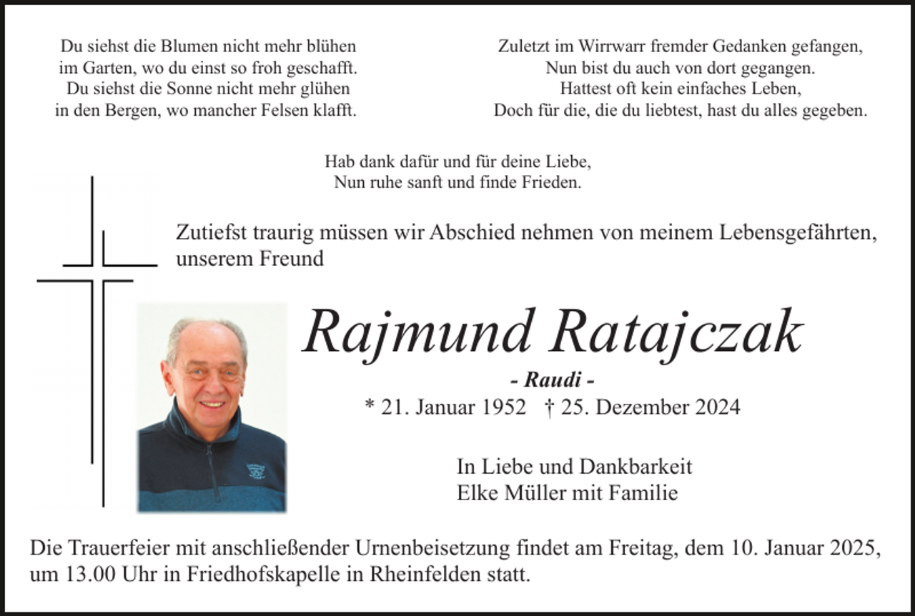 <p>Du siehst die Blumen nicht mehr blühen<br />im Garten, wo du einst so froh geschafft.<br />Du siehst die Sonne nicht mehr glühen<br />in den Bergen, wo mancher Felsen klafft.</p><p>Zuletzt im Wirrwarr fremder Gedanken gefangen,<br />Nun bist du auch von dort gegangen.<br />Hattest oft kein einfaches Leben,<br />Doch für die, die du liebtest, hast du alles gegeben.</p><p>Hab dank dafür und für deine Liebe,<br />Nun ruhe sanft und finde Frieden.</p><p>Zutiefst traurig müssen wir Abschied nehmen von meinem Lebensgefährten,<br />unserem Freund</p><p>Rajmund Ratajczak<br />- Raudi * 21. Januar 1952 † 25. Dezember 2024<br />In Liebe und Dankbarkeit<br />Elke Müller mit Familie<br />Die Trauerfeier mit anschließender Urnenbeisetzung findet am Freitag, dem 10. Januar 2025,<br />um 13.00 Uhr in Friedhofskapelle in Rheinfelden statt.</p>