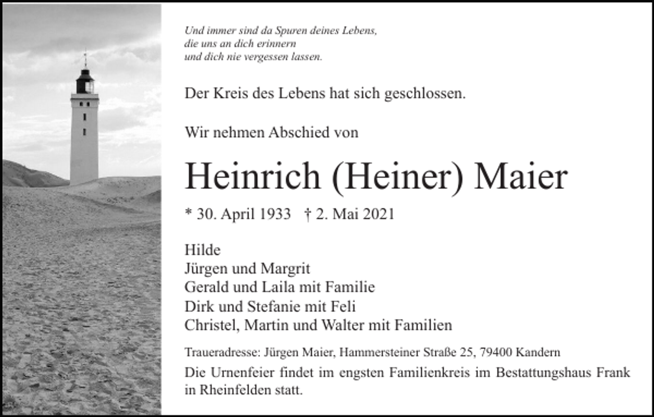 <p>Und immer sind da Spuren deines Lebens,<br />die uns an dich erinnern<br />und dich nie vergessen lassen.</p><p>Der Kreis des Lebens hat sich geschlossen.<br />Wir nehmen Abschied von</p><p>Heinrich (Heiner) Maier<br />* 30. April 1933 † 2. Mai 2021<br />Hilde<br />Jürgen und Margrit<br />Gerald und Laila mit Familie<br />Dirk und Stefanie mit Feli<br />Christel, Martin und Walter mit Familien<br />Traueradresse: Jürgen Maier, Hammersteiner Straße 25, 79400 Kandern</p><p>Die Urnenfeier findet im engsten Familienkreis im Bestattungshaus Frank<br />in Rheinfelden statt.</p>