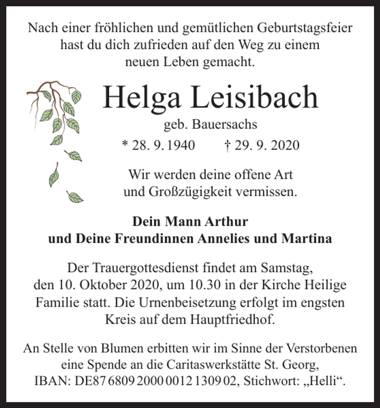<p>Nach einer fröhlichen und gemütlichen Geburtstagsfeier<br />hast du dich zufrieden auf den Weg zu einem<br />neuen Leben gemacht.</p><p>Helga Leisibach<br />geb. Bauersachs<br />* 28. 9. 1940 † 29. 9. 2020<br />Wir werden deine offene Art<br />und Großzügigkeit vermissen.<br />Dein Mann Arthur<br />und Deine Freundinnen Annelies und Martina<br />Der Trauergottesdienst findet am Samstag,<br />den 10. Oktober 2020, um 10.30 in der Kirche Heilige<br />Familie statt. Die Urnenbeisetzung erfolgt im engsten<br />Kreis auf dem Hauptfriedhof.<br />An Stelle von Blumen erbitten wir im Sinne der Verstorbenen<br />eine Spende an die Caritaswerkstätte St. Georg,<br />IBAN: DE87 6809 2012 1309 02, Stichwort: „Helli“.</p>