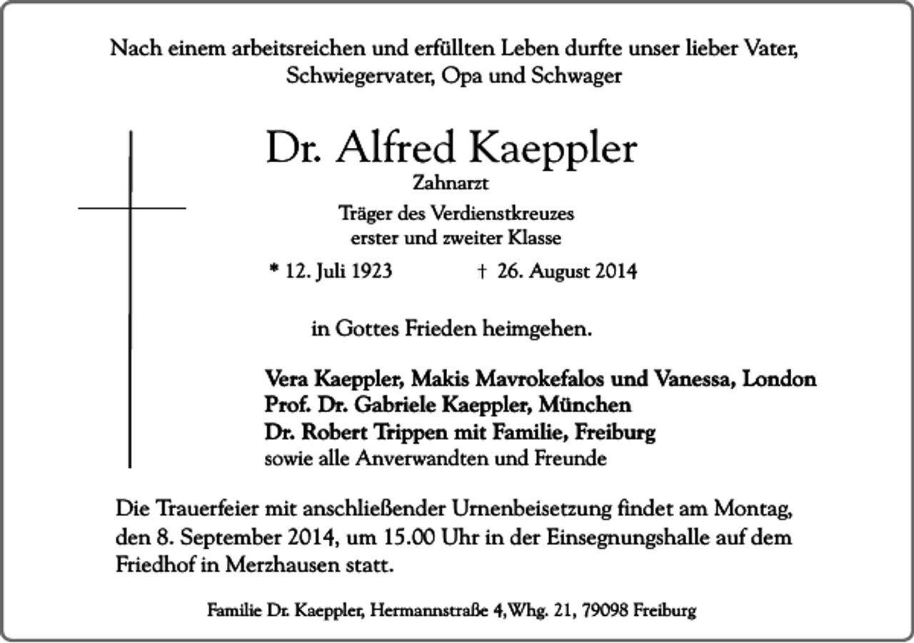 <p>Nach einem arbeitsreichen und erfüllten Leben durfte unser lieber Vater,<br />Schwiegervater, Opa und Schwager</p><p>Dr. Alfred Kaeppler<br />Zahnarzt</p><p>Träger des Verdienstkreuzes<br />erster und zweiter Klasse<br />* 12. Juli 1923</p><p>26. August 2014</p><p>in Gottes Frieden heimgehen.<br />Vera Kaeppler, Makis Mavrokefalos und Vanessa, London<br />Prof. Dr. Gabriele Kaeppler, München<br />Dr. Robert Trippen mit Familie, Freiburg<br />sowie alle Anverwandten und Freunde<br />Die Trauerfeier mit anschließender Urnenbeisetzung findet am Montag,<br />den 8. September 2014, um 15.00 Uhr in der Einsegnungshalle auf dem<br />Friedhof in Merzhausen statt.<br />Familie Dr. Kaeppler, Hermannstraße 4,Whg. 21, 79098 Freiburg</p>