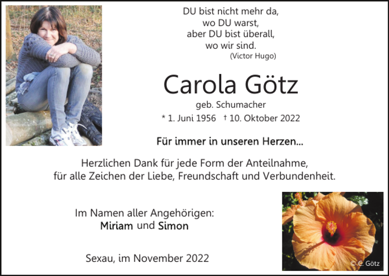 <p>DU bist nicht mehr da,<br />wo DU warst,<br />aber DU bist überall,<br />wo wir sind.<br />(Victor Hugo)</p><p>Carola Götz</p><p>geb. Schumacher<br />* 1. Juni 1956 † 10. Oktober 2022</p><p>Herzlichen Dank für jede Form der Anteilnahme,<br />für alle Zeichen der Liebe, Freundschaft und Verbundenheit.<br />Im Namen aller Angehörigen:<br />und<br />Sexau, im November 2022</p><p>© C. Götz</p>