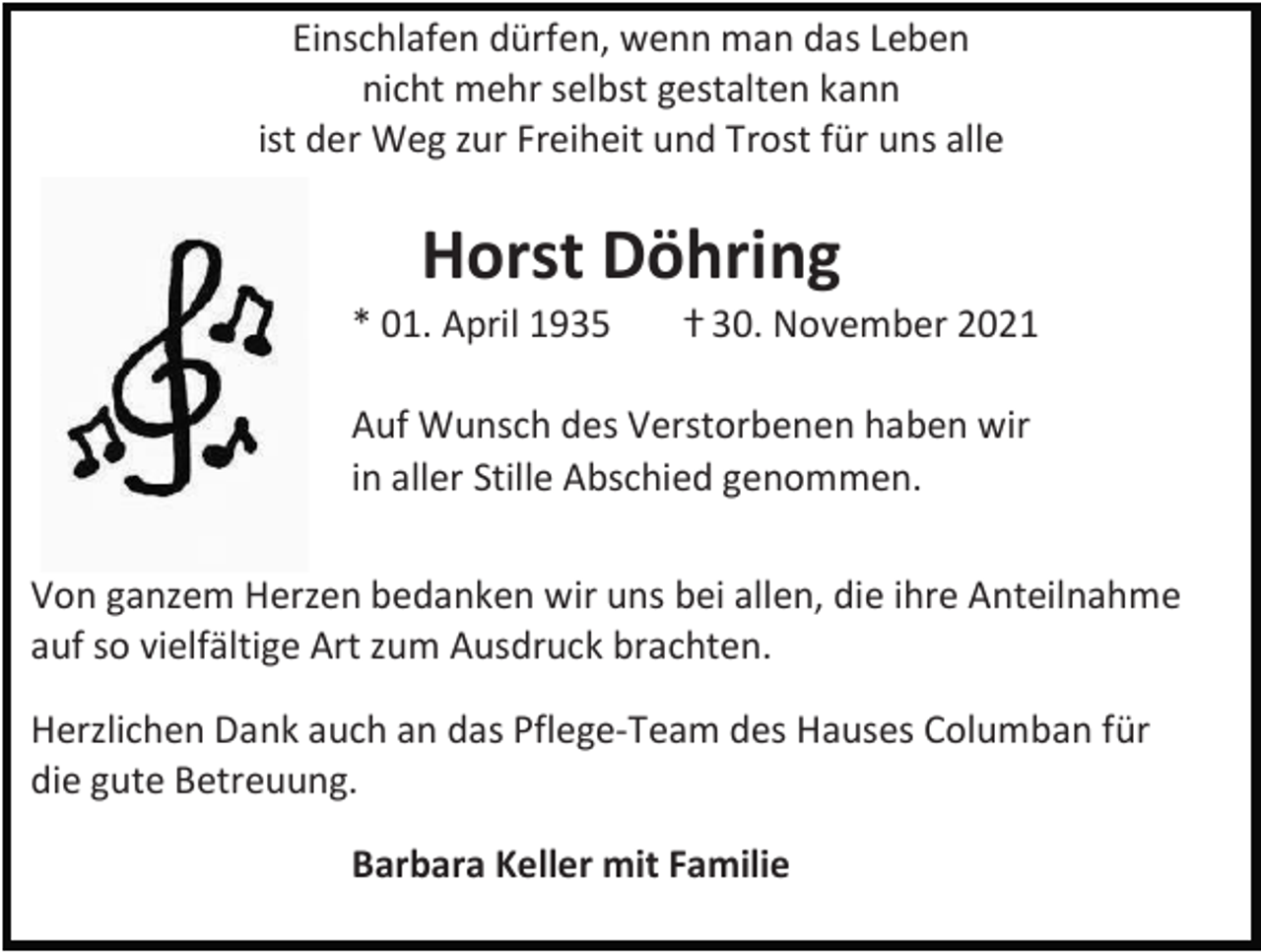<p>Einschlafen dürfen, wenn man das Leben<br />nicht mehr selbst gestalten kann<br />ist der Weg zur Freiheit und Trost für uns alle</p><p>Horst Döhring<br />* 01. April 1935</p><p>ⴕ 30. November 2021</p><p>Auf Wunsch des Verstorbenen haben wir<br />in aller Stille Abschied genommen.<br />Von ganzem Herzen bedanken wir uns bei allen, die ihre Anteilnahme<br />auf so vielfältige Art zum Ausdruck brachten.<br />Herzlichen Dank auch an das Pflege-Team des Hauses Columban für<br />die gute Betreuung.<br />Barbara Keller mit Familie</p>