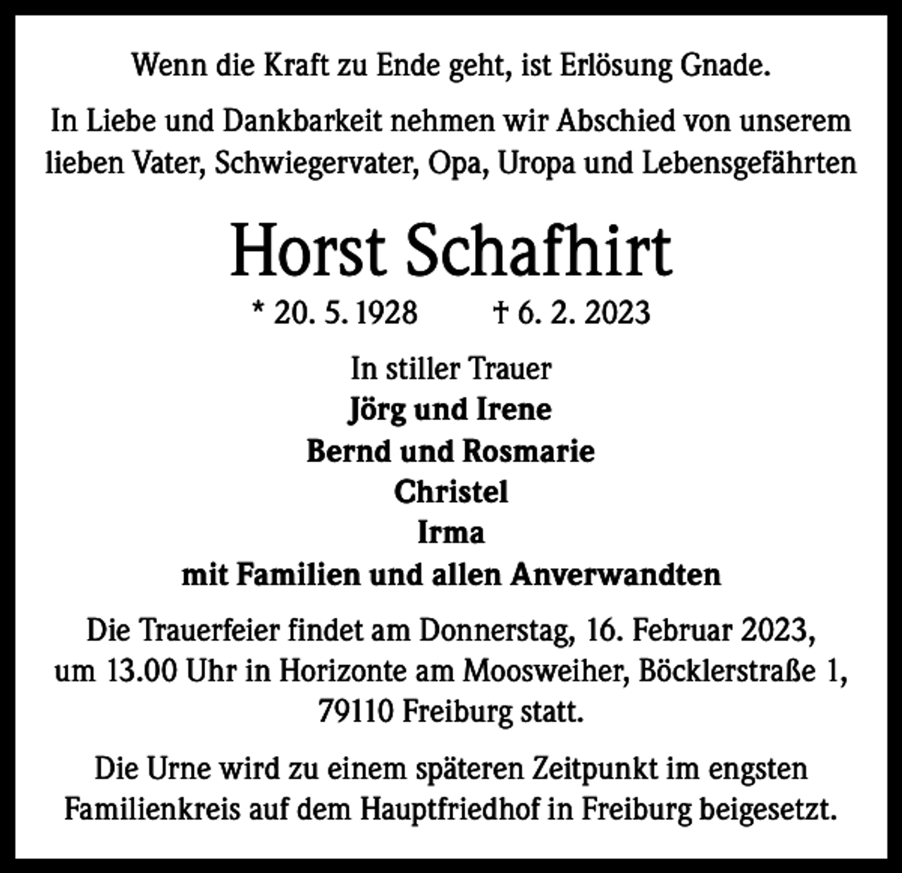 <p>Wenn die Kraft zu Ende geht, ist Erlösung Gnade.<br />In Liebe und Dankbarkeit nehmen wir Abschied von unserem<br />lieben Vater, Schwiegervater, Opa, Uropa und Lebensgefährten</p><p>Horst Schafhirt<br />* 20. 5. 1928</p><p>† 6. 2. 2023</p><p>In stiller Trauer<br />Jörg und Irene<br />Bernd und Rosmarie<br />Christel<br />Irma<br />mit Familien und allen Anverwandten<br />Die Trauerfeier findet am Donnerstag, 16. Februar 2023,<br />um 13.00 Uhr in Horizonte am Moosweiher, Böcklerstraße 1,<br />79110 Freiburg statt.<br />Die Urne wird zu einem späteren Zeitpunkt im engsten<br />Familienkreis auf dem Hauptfriedhof in Freiburg beigesetzt.</p>