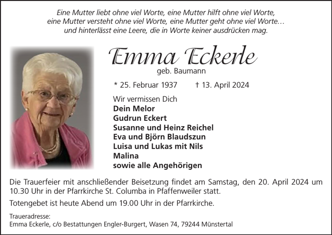 <p>Eine Mutter liebt ohne viel Worte, eine Mutter hilft ohne viel Worte,<br />eine Mutter versteht ohne viel Worte, eine Mutter geht ohne viel Worte…<br />und hinterlässt eine Leere, die in Worte keiner ausdrücken mag.</p><p>Emma Eckerle<br />geb. Baumann</p><p>* 25. Februar 1937</p><p>† 13. April 2024</p><p>Wir vermissen Dich<br />Dein Melor<br />Gudrun Eckert<br />Susanne und Heinz Reichel<br />Eva und Björn Blaudszun<br />Luisa und Lukas mit Nils<br />Malina<br />sowie alle Angehörigen<br />Die Trauerfeier mit anschließender Beisetzung findet am Samstag, den 20. April 2024 um<br />10.30 Uhr in der Pfarrkirche St. Columba in Pfaffenweiler statt.<br />Totengebet ist heute Abend um 19.00 Uhr in der Pfarrkirche.<br />Traueradresse:<br />Emma Eckerle, c/o Bestattungen Engler-Burgert, Wasen 74, 79244 Münstertal</p>