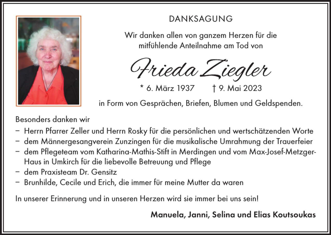 <p>DANKSAGUNG<br />Wir danken allen von ganzem Herzen für die<br />mitfühlende Anteilnahme am Tod von</p><p>* 6. März 1937 † 9. Mai 2023<br />in Form von Gesprächen, Briefen, Blumen und Geldspenden.<br />Besonders danken wir<br />– Herrn Pfarrer Zeller und Herrn Rosky für die persönlichen und wertschätzenden Worte<br />– dem Männergesangverein Zunzingen für die musikalische Umrahmung der Trauerfeier<br />– dem Pflegeteam vom Katharina-Mathis-Stift in Merdingen und vom Max-Josef-MetzgerHaus in Umkirch für die liebevolle Betreuung und Pflege<br />– dem Praxisteam Dr. Gensitz<br />– Brunhilde, Cecile und Erich, die immer für meine Mutter da waren<br />In unserer Erinnerung und in unseren Herzen wird sie immer bei uns sein!<br />Manuela, Janni, Selina und Elias Koutsoukas</p>