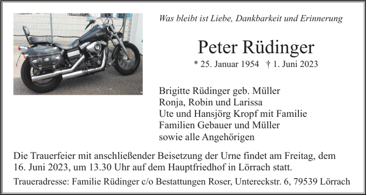 <p>Was bleibt ist Liebe, Dankbarkeit und Erinnerung</p><p>Peter Rüdinger<br />* 25. Januar 1954 † 1. Juni 2023</p><p>Brigitte Rüdinger geb. Müller<br />Ronja, Robin und Larissa<br />Ute und Hansjörg Kropf mit Familie<br />Familien Gebauer und Müller<br />sowie alle Angehörigen<br />Die Trauerfeier mit anschließender Beisetzung der Urne findet am Freitag, dem<br />16. Juni 2023, um 13.30 Uhr auf dem Hauptfriedhof in Lörrach statt.<br />Traueradresse: Familie Rüdinger c/o Bestattungen Roser, Untereckstr. 6, 79539 Lörrach</p>
