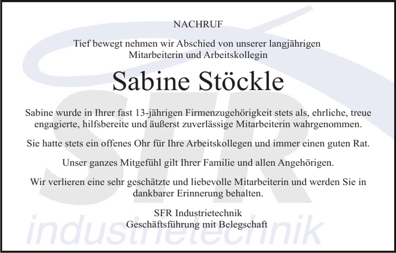 <p>NACHRUF<br />Tief bewegt nehmen wir Abschied von unserer langjährigen<br />Mitarbeiterin und Arbeitskollegin</p><p>Sabine Stöckle<br />Sabine wurde in Ihrer fast 13-jährigen Firmenzugehörigkeit stets als, ehrliche, treue<br />engagierte, hilfsbereite und äußerst zuverlässige Mitarbeiterin wahrgenommen.<br />Sie hatte stets ein offenes Ohr für Ihre Arbeitskollegen und immer einen guten Rat.<br />Unser ganzes Mitgefühl gilt Ihrer Familie und allen Angehörigen.<br />Wir verlieren eine sehr geschätzte und liebevolle Mitarbeiterin und werden Sie in<br />dankbarer Erinnerung behalten.<br />SFR Industrietechnik<br />Geschäftsführung mit Belegschaft</p>