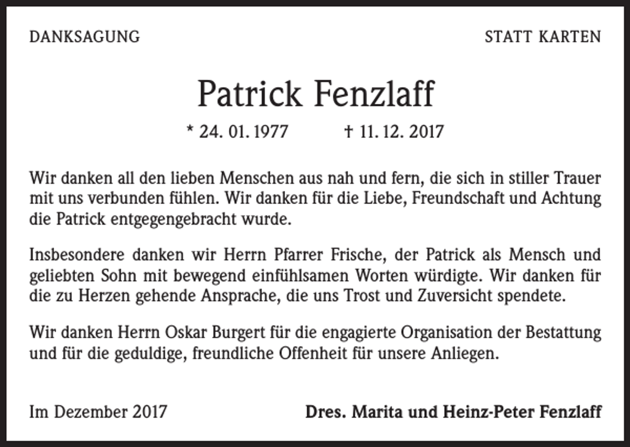<p>DANKSAGUNG</p><p>STATT KARTEN</p><p>Patrick Fenzlaff<br />* 24. 01. 1977 † 11. 12. 2017<br />Wir danken all den lieben Menschen aus nah und fern, die sich in stiller Trauer<br />mit uns verbunden fühlen. Wir danken für die Liebe, Freundschaft und Achtung<br />die Patrick entgegengebracht wurde.<br />Insbesondere danken wir Herrn Pfarrer Frische, der Patrick als Mensch und<br />geliebten Sohn mit bewegend einfühlsamen Worten würdigte. Wir danken für<br />die zu Herzen gehende Ansprache, die uns Trost und Zuversicht spendete.<br />Wir danken Herrn Oskar Burgert für die engagierte Organisation der Bestattung<br />und für die geduldige, freundliche Offenheit für unsere Anliegen.<br />Im Dezember 2017</p><p>Dres. Marita und Heinz-Peter Fenzlaff</p>