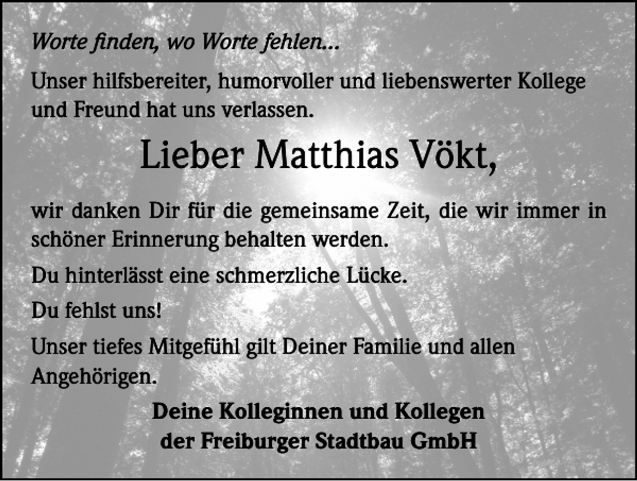 <p>Worte finden, wo Worte fehlen…<br />Unser hilfsbereiter, humorvoller und liebenswerter Kollege<br />und Freund hat uns verlassen.</p><p>Lieber Matthias Vökt,<br />wir danken Dir für die gemeinsame Zeit, die wir immer in<br />schöner Erinnerung behalten werden.<br />Du hinterlässt eine schmerzliche Lücke.<br />Du fehlst uns!<br />Unser tiefes Mitgefühl gilt Deiner Familie und allen<br />Angehörigen.<br />Deine Kolleginnen und Kollegen<br />der Freiburger Stadtbau GmbH</p>