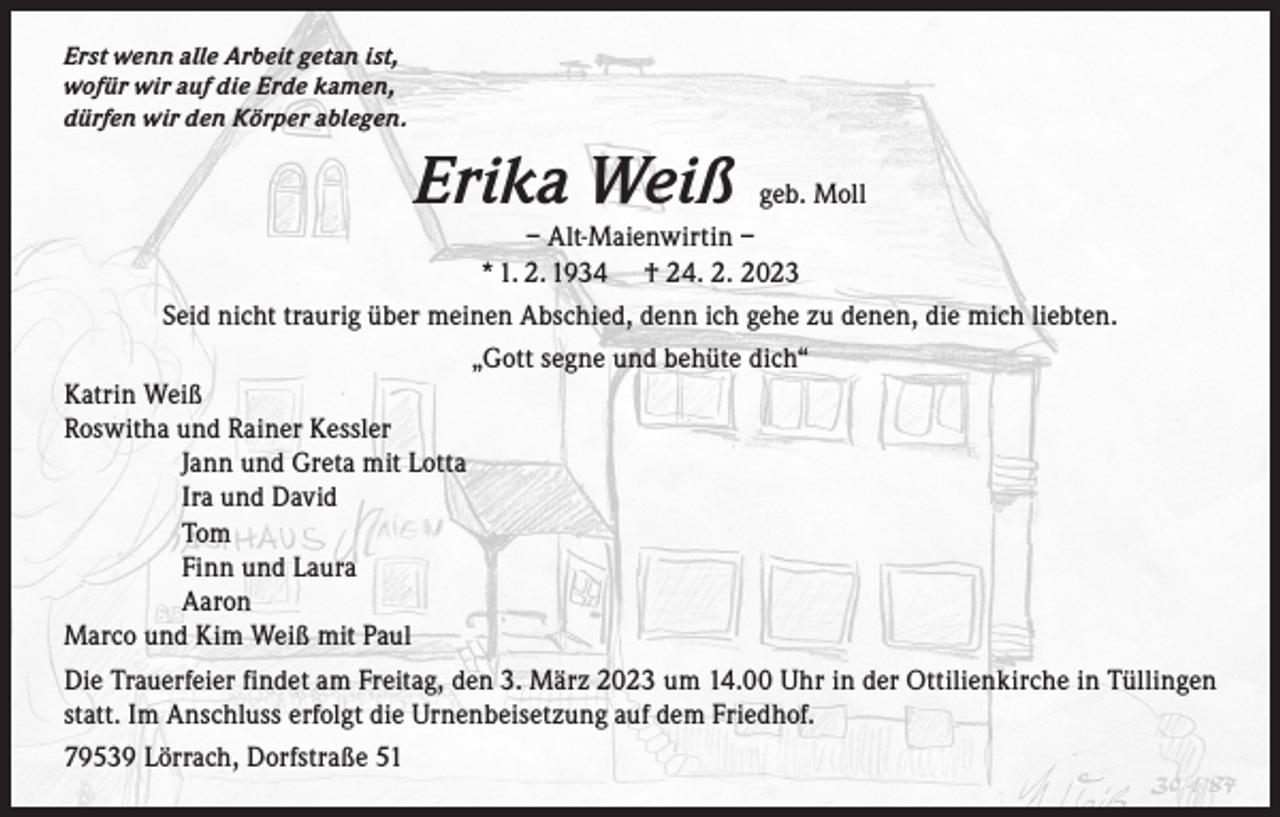 <p>Erst wenn alle Arbeit getan ist,<br />wofür wir auf die Erde kamen,<br />dürfen wir den Körper ablegen.</p><p>Erika Weiß</p><p>geb. Moll</p><p>– Alt-Maienwirtin –<br />* 1. 2. 1934 † 24. 2. 2023<br />Seid nicht traurig über meinen Abschied, denn ich gehe zu denen, die mich liebten.<br />„Gott segne und behüte dich“<br />Katrin Weiß<br />Roswitha und Rainer Kessler<br />Jann und Greta mit Lotta<br />Ira und David<br />Tom<br />Finn und Laura<br />Aaron<br />Marco und Kim Weiß mit Paul<br />Die Trauerfeier findet am Freitag, den 3. März 2023 um 14.00 Uhr in der Ottilienkirche in Tüllingen<br />statt. Im Anschluss erfolgt die Urnenbeisetzung auf dem Friedhof.<br />79539 Lörrach, Dorfstraße 51</p>