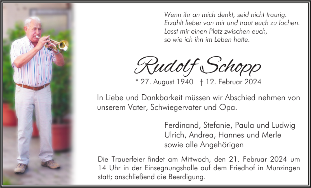 <p>Wenn ihr an mich denkt, seid nicht traurig.<br />Erzählt lieber von mir und traut euch zu lachen.<br />Lasst mir einen Platz zwischen euch,<br />so wie ich ihn im Leben hatte.</p><p>Rudolf Schopp</p><p>* 27. August 1940 † 12. Februar 2024</p><p>In Liebe und Dankbarkeit müssen wir Abschied nehmen von<br />unserem Vater, Schwiegervater und Opa.<br />Ferdinand, Stefanie, Paula und Ludwig<br />Ulrich, Andrea, Hannes und Merle<br />sowie alle Angehörigen<br />Die Trauerfeier findet am Mittwoch, den 21. Februar 2024 um<br />14 Uhr in der Einsegnungshalle auf dem Friedhof in Munzingen<br />statt; anschließend die Beerdigung.</p>