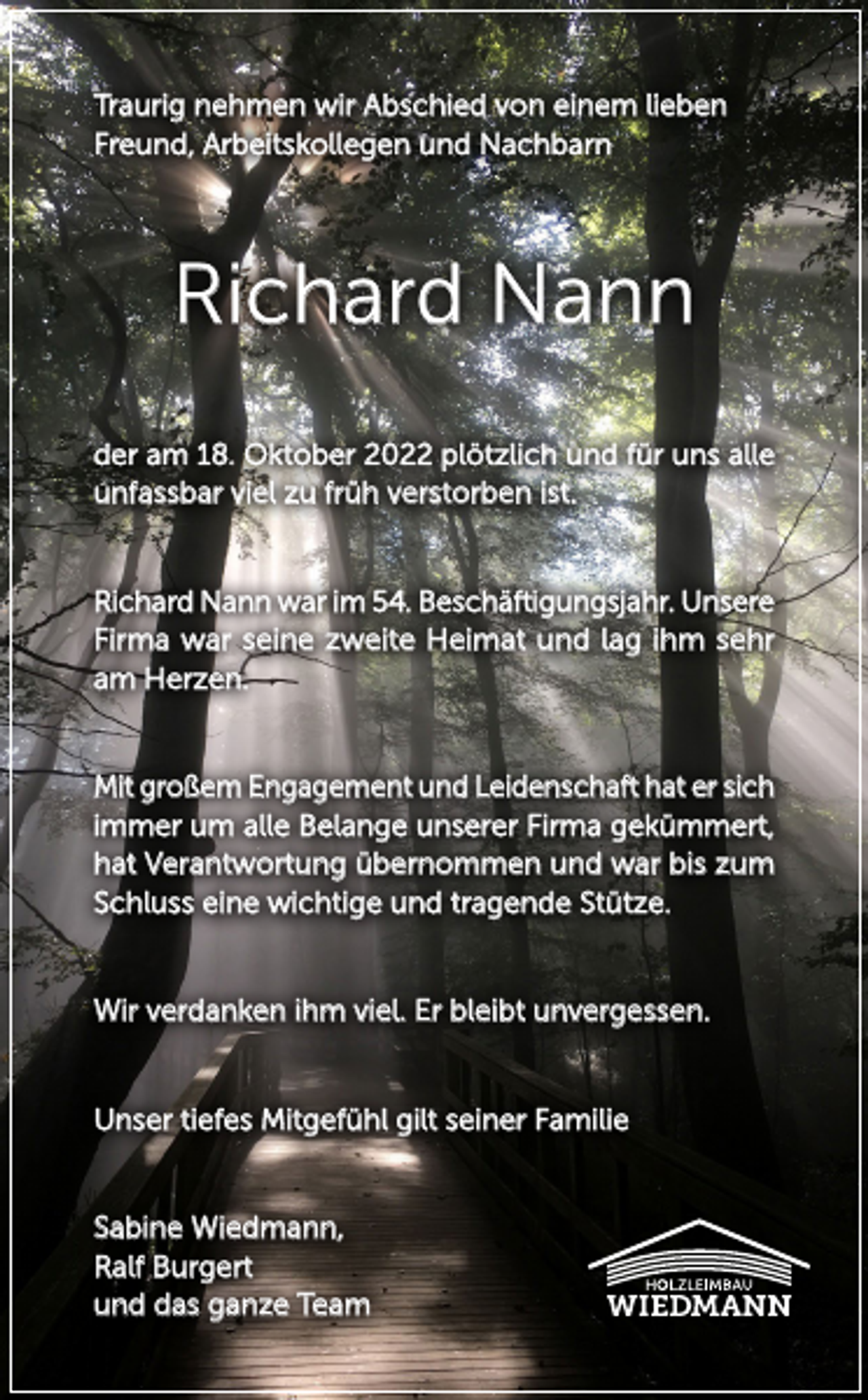 <p>Traurig nehmen wir Abschied von einem lieben<br />Freund, Arbeitskollegen und Nachbarn</p><p>Richard Nann<br />der am 18. Oktober 2022 plötzlich und für uns alle<br />­unfassbar viel zu früh verstorben ist.</p><p>Richard Nann war im 54. Beschäftigungsjahr. Unsere<br />Firma war seine zweite Heimat und lag ihm sehr<br />am Herzen.</p><p>Mit großem Engagement und Leidenschaft hat er sich<br />immer um alle Belange unserer Firma gekümmert,<br />hat Verantwortung übernommen und war bis zum<br />Schluss eine wichtige und tragende Stütze.</p><p>Wir verdanken ihm viel. Er bleibt unvergessen.</p><p>Unser tiefes Mitgefühl gilt seiner Familie</p><p>Sabine Wiedmann,<br />Ralf Burgert<br />und das ganze Team</p>