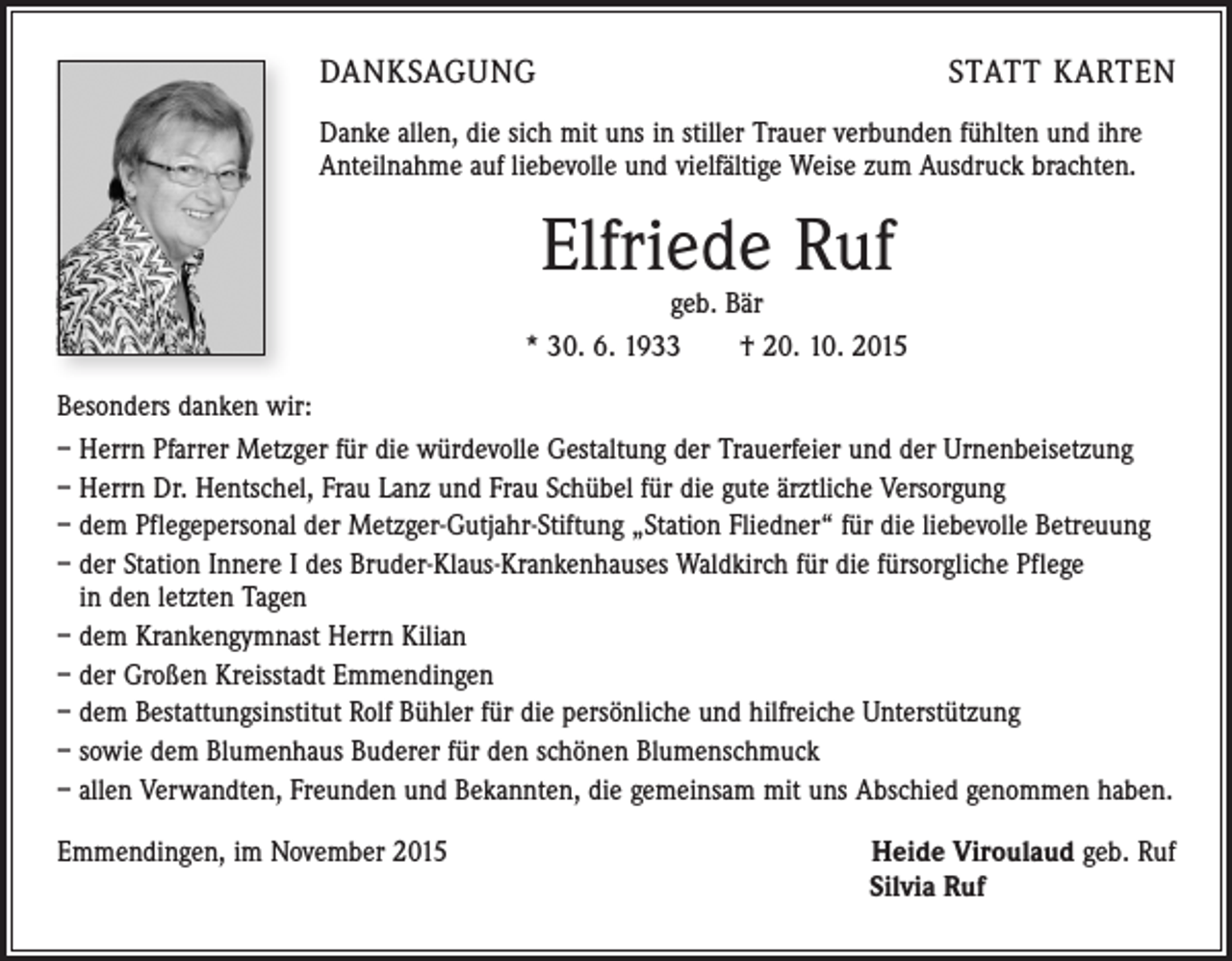 <p>DANKSAGUNG</p><p>STATT KARTEN</p><p>Danke allen, die sich mit uns in stiller Trauer verbunden fühlten und ihre<br />Anteilnahme auf liebevolle und vielfältige Weise zum Ausdruck brachten.</p><p>Elfriede Ruf</p><p>geb. Bär<br />* 30. 6. 1933 † 20. 10. 2015<br />Besonders danken wir:<br />– Herrn Pfarrer Metzger für die würdevolle Gestaltung der Trauerfeier und der Urnenbeisetzung<br />– Herrn Dr. Hentschel, Frau Lanz und Frau Schübel für die gute ärztliche Versorgung<br />– dem Pflegepersonal der Metzger-Gutjahr-Stiftung „Station Fliedner“ für die liebevolle Betreuung<br />– der Station Innere I des Bruder-Klaus-Krankenhauses Waldkirch für die fürsorgliche Pflege<br />in den letzten Tagen<br />– dem Krankengymnast Herrn Kilian<br />– der Großen Kreisstadt Emmendingen<br />– dem Bestattungsinstitut Rolf Bühler für die persönliche und hilfreiche Unterstützung<br />– sowie dem Blumenhaus Buderer für den schönen Blumenschmuck<br />– allen Verwandten, Freunden und Bekannten, die gemeinsam mit uns Abschied genommen haben.<br />Emmendingen, im November 2015</p><p>Heide Viroulaud geb. Ruf<br />Silvia Ruf</p>
