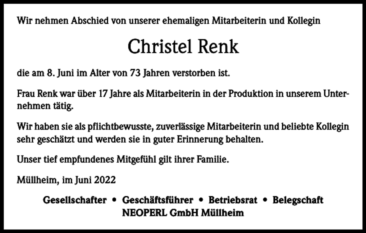 <p>Wir nehmen Abschied von unserer ehemaligen Mitarbeiterin und Kollegin</p><p>Christel Renk<br />die am 8. Juni im Alter von 73 Jahren verstorben ist.<br />Frau Renk war über 17 Jahre als Mitarbeiterin in der Produktion in unserem Unternehmen tätig.<br />Wir haben sie als pflichtbewusste, zuverlässige Mitarbeiterin und beliebte Kollegin<br />sehr geschätzt und werden sie in guter Erinnerung behalten.<br />Unser tief empfundenes Mitgefühl gilt ihrer Familie.<br />Müllheim, im Juni 2022<br />Gesellschafter • Geschäftsführer • Betriebsrat • Belegschaft<br />NEOPERL GmbH Müllheim</p>