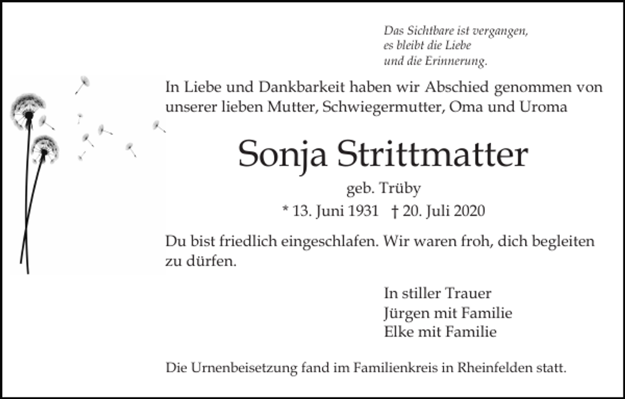 <p>Das Sichtbare ist vergangen,<br />es bleibt die Liebe<br />und die Erinnerung.</p><p>In Liebe und Dankbarkeit haben wir Abschied genommen von<br />unserer lieben Mutter, Schwiegermutter, Oma und Uroma</p><p>Sonja Strittmatter<br />geb. Trüby<br />* 13. Juni 1931 † 20. Juli 2020<br />Du bist friedlich eingeschlafen. Wir waren froh, dich begleiten<br />zu dürfen.<br />In stiller Trauer<br />Jürgen mit Familie<br />Elke mit Familie<br />Die Urnenbeisetzung fand im Familienkreis in Rheinfelden statt.</p>