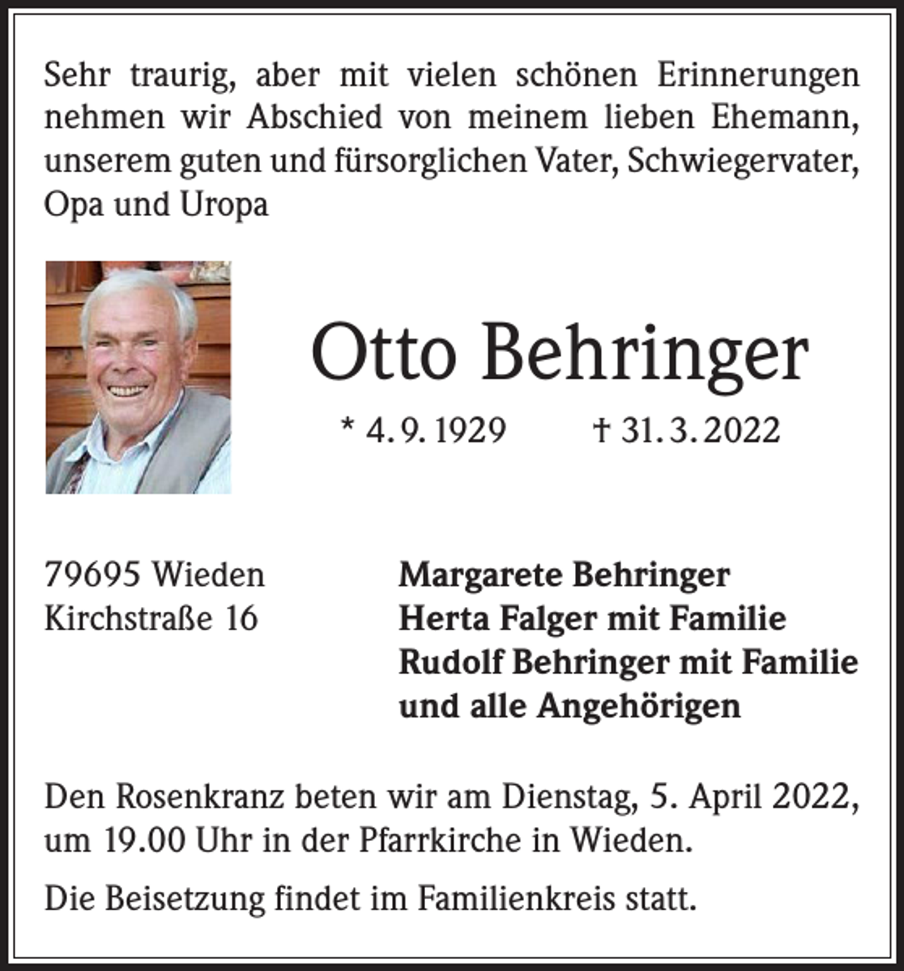 <p>Sehr traurig, aber mit vielen schönen Erinnerungen<br />­nehmen wir Abschied von meinem lieben Ehemann,<br />unserem ­guten und fürsorglichen Vater, Schwieger­vater,<br />Opa und Uropa</p><p>Otto Behringer<br />* 4. 9. 1929</p><p>79695 Wieden<br />Kirchstraße 16</p><p>† 31. 3. 2022</p><p>Margarete Behringer<br />Herta Falger mit Familie<br />Rudolf Behringer mit Familie<br />und alle Angehörigen</p><p>Den Rosenkranz beten wir am Dienstag, 5. April 2022,<br />um 19.00 Uhr in der Pfarrkirche in Wieden.<br />Die Beisetzung findet im Familienkreis statt.</p>