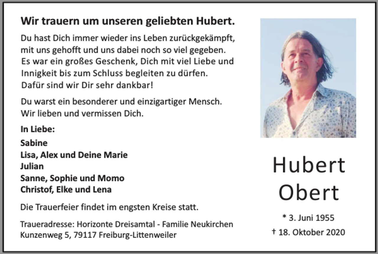 <p>Wir trauern um unseren geliebten Hubert.<br />Du hast Dich immer wieder ins Leben zurückgekämpft,<br />mit uns gehofft und uns dabei noch so viel gegeben.<br />Es war ein großes Geschenk, Dich mit viel Liebe und<br />Innigkeit bis zum Schluss begleiten zu dürfen.<br />Dafür sind wir Dir sehr dankbar!<br />Du warst ein besonderer und einzigartiger Mensch.<br />Wir lieben und vermissen Dich.<br />In Liebe:<br />Sabine<br />Lisa, Alex und Deine Marie<br />Julian<br />Sanne, Sophie und Momo<br />Christof, Elke und Lena<br />Die Trauerfeier findet im engsten Kreise statt.</p><p>Hubert<br />Obert</p><p>Traueradresse: Horizonte Dreisamtal - Familie Neukirchen<br />Kunzenweg 5, 79117 Freiburg-Littenweiler</p><p>† 18. Oktober 2020</p><p>* 3. Juni 1955</p>
