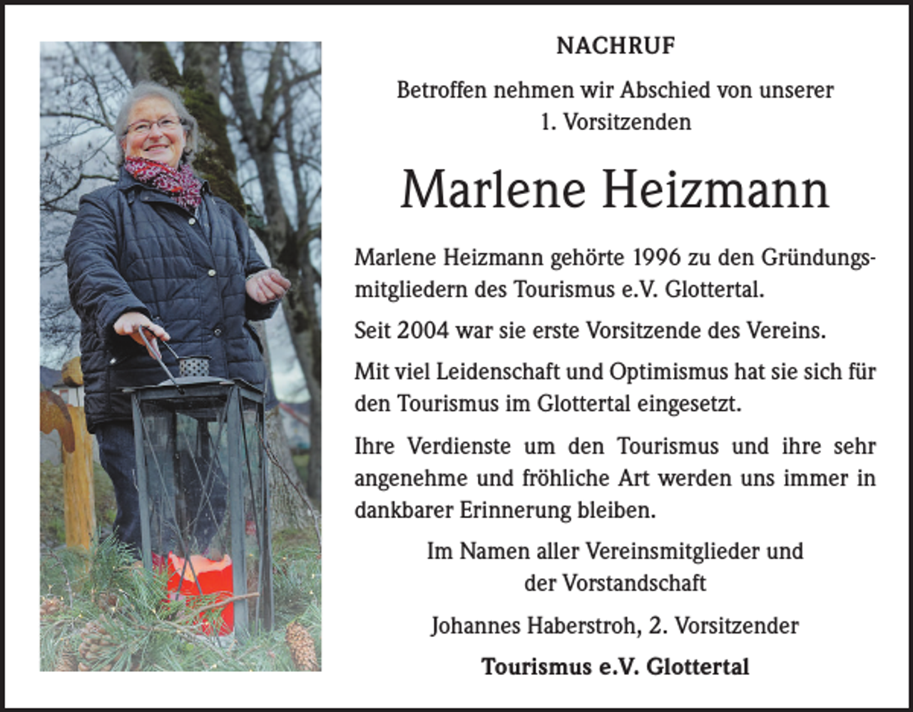<p>NACHRUF<br />Betroffen nehmen wir Abschied von unserer<br />1. Vorsitzenden</p><p>Marlene Heizmann<br />Marlene Heizmann gehörte 1996 zu den Gründungsmitgliedern des Tourismus e.V. Glottertal.<br />Seit 2004 war sie erste Vorsitzende des Vereins.<br />Mit viel Leidenschaft und Optimismus hat sie sich für<br />den Tourismus im Glottertal eingesetzt.<br />Ihre Verdienste um den Tourismus und ihre sehr<br />­angenehme und fröhliche Art werden uns immer in<br />dankbarer Erinnerung bleiben.<br />Im Namen aller Vereinsmitglieder und<br />der Vorstandschaft<br />Johannes Haberstroh, 2. Vorsitzender<br />Tourismus e.V. Glottertal</p>