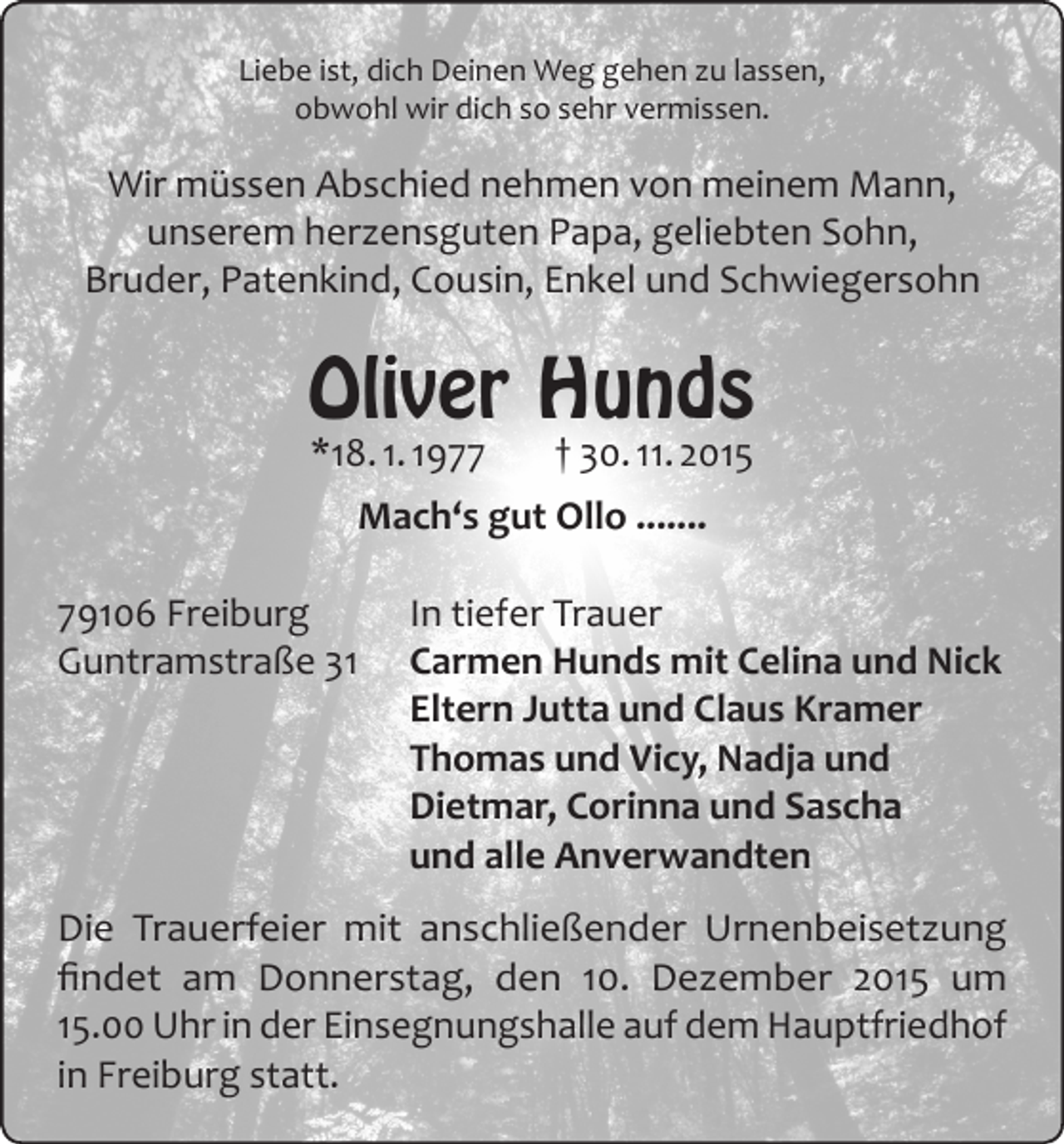 <p>Liebe ist, dich Deinen Weg gehen zu lassen,<br />obwohl wir dich so sehr vermissen.</p><p>Wir müssen Abschied nehmen von meinem Mann,<br />unserem herzensguten Papa, geliebten Sohn,<br />Bruder, Patenkind, Cousin, Enkel und Schwiegersohn</p><p>Oliver Hunds<br />*18. 1. 1977</p><p>† 30. 11. 2015</p><p>Mach‘s gut Ollo .......<br />79106 Freiburg<br />Guntramstraße 31</p><p>In tiefer Trauer<br />Carmen Hunds mit Celina und Nick<br />Eltern Jutta und Claus Kramer<br />Thomas und Vicy, Nadja und<br />Dietmar, Corinna und Sascha<br />und alle Anverwandten</p><p>Die Trauerfeier mit anschließender Urnenbeisetzung<br />findet am Donnerstag, den 10. Dezember 2015 um<br />15.00 Uhr in der Einsegnungshalle auf dem Hauptfriedhof<br />in Freiburg statt.</p>