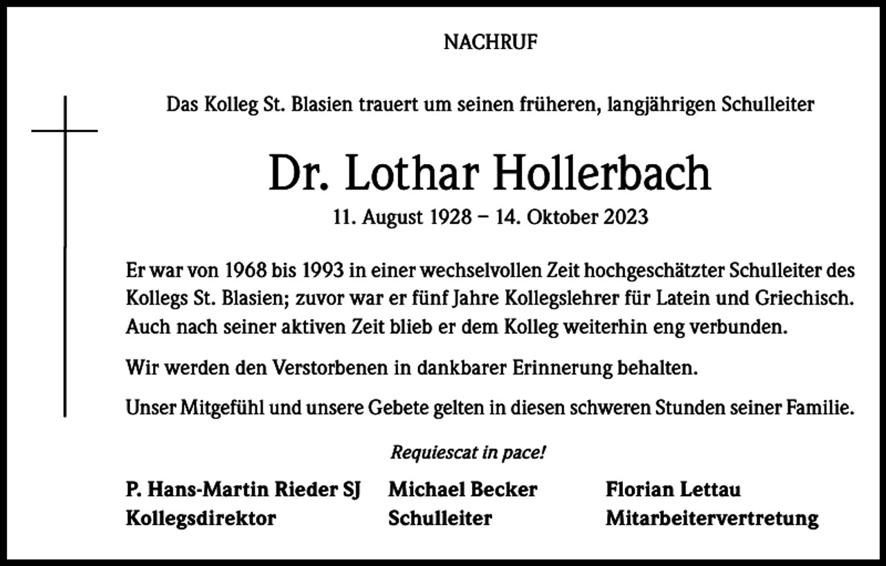 <p>NACHRUF<br />Das Kolleg St. Blasien trauert um seinen früheren, langjährigen Schulleiter</p><p>Dr. Lothar Hollerbach<br />11. August 1928 – 14. Oktober 2023<br />Er war von 1968 bis 1993 in einer wechselvollen Zeit hochgeschätzter Schulleiter des<br />Kollegs St. Blasien; zuvor war er fünf Jahre Kollegslehrer für Latein und Griechisch.<br />Auch nach seiner aktiven Zeit blieb er dem Kolleg weiterhin eng verbunden.<br />Wir werden den Verstorbenen in dankbarer Erinnerung behalten.<br />Unser Mitgefühl und unsere Gebete gelten in diesen schweren Stunden seiner Familie.<br />Requiescat in pace!</p><p>P. Hans-Martin Rieder SJ Michael Becker<br />Florian Lettau<br />Kollegsdirektor Schulleiter Mitarbeitervertretung</p>