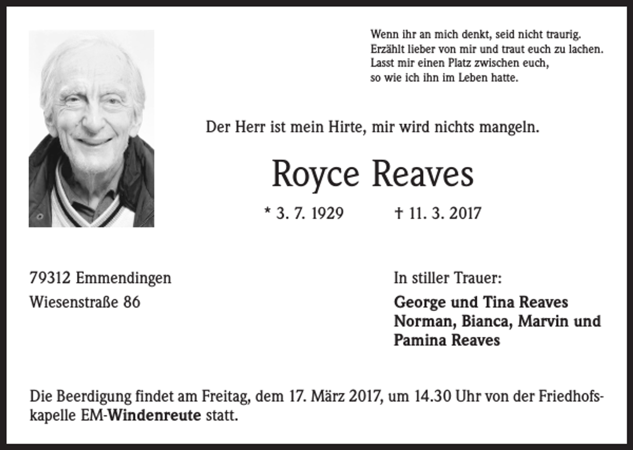 <p>Wenn ihr an mich denkt, seid nicht traurig.<br />Erzählt lieber von mir und traut euch zu lachen.<br />Lasst mir einen Platz zwischen euch,<br />so wie ich ihn im Leben hatte.</p><p>Der Herr ist mein Hirte, mir wird nichts mangeln.</p><p>Royce Reaves<br />* 3. 7. 1929 † 11. 3. 2019312 Emmendingen<br />Wiesenstraße 86</p><p>In stiller Trauer:<br />George und Tina Reaves<br />Norman, Bianca, Marvin und<br />Pamina Reaves</p><p>Die Beerdigung findet am Freitag, dem 17. März 2017, um 14.30 Uhr von der Friedhofskapelle EM-Windenreute statt.</p>