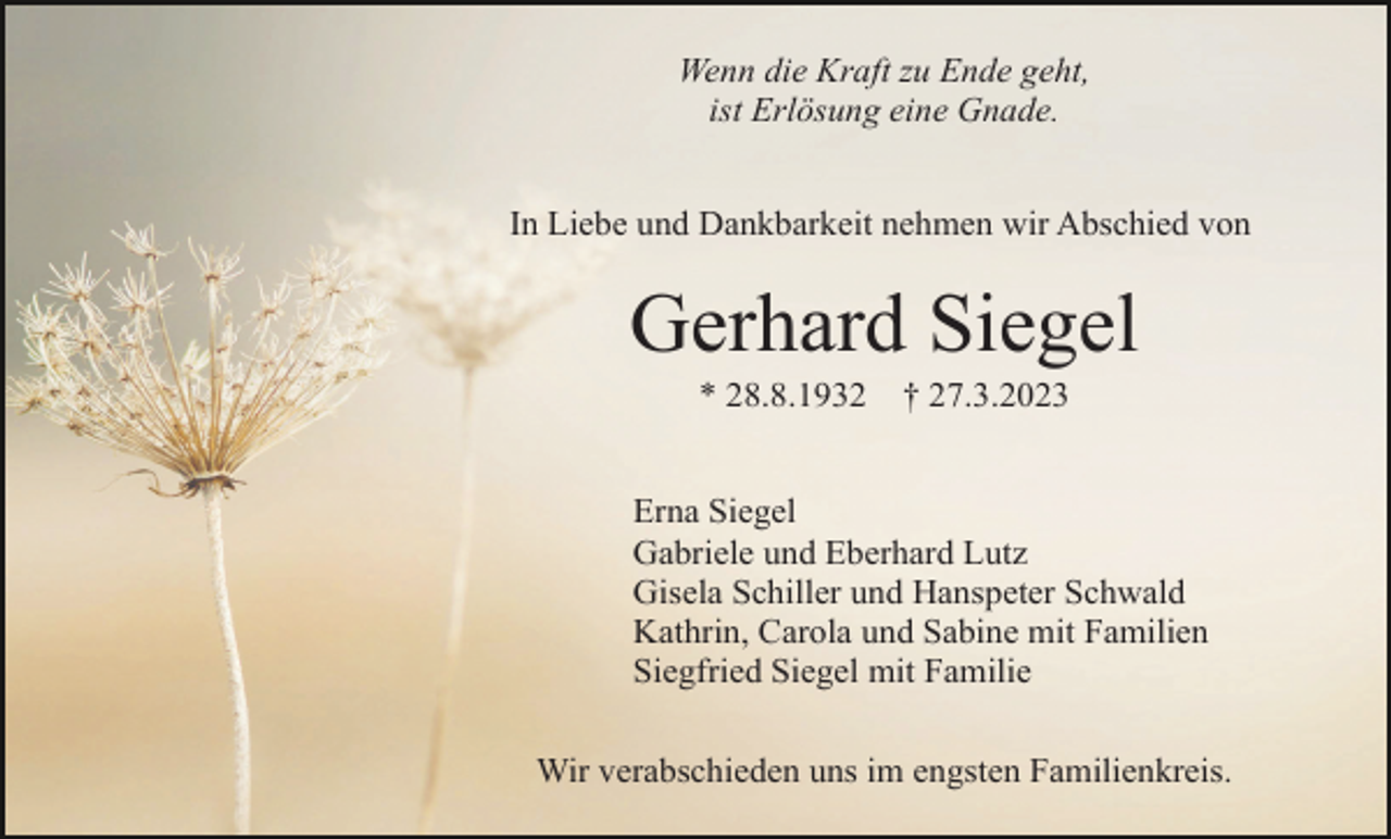 <p>Wenn die Kraft zu Ende geht,<br />ist Erlösung eine Gnade.<br />In Liebe und Dankbarkeit nehmen wir Abschied von</p><p>Gerhard Siegel<br />* 28.8.1932</p><p>† 27.3.2023</p><p>Erna Siegel<br />Gabriele und Eberhard Lutz<br />Gisela Schiller und Hanspeter Schwald<br />Kathrin, Carola und Sabine mit Familien<br />Siegfried Siegel mit Familie<br />Wir verabschieden uns im engsten Familienkreis.</p>