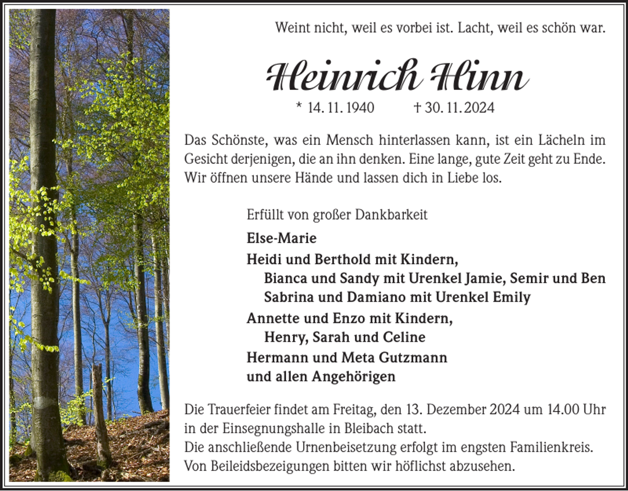 <p>Weint nicht, weil es vorbei ist. Lacht, weil es schön war.</p><p>Heinrich Hinn<br />* 14. 11. 1940</p><p>† 30. 11. 2024</p><p>Das Schönste, was ein Mensch hinterlassen kann, ist ein Lächeln im<br />Gesicht derjenigen, die an ihn denken. Eine lange, gute Zeit geht zu Ende.<br />Wir öffnen unsere Hände und lassen dich in Liebe los.<br />Erfüllt von großer Dankbarkeit<br />Else-Marie<br />Heidi und Berthold mit Kindern,<br />Bianca und Sandy mit Urenkel Jamie, Semir und Ben<br />Sabrina und Damiano mit Urenkel Emily<br />Annette und Enzo mit Kindern,<br />Henry, Sarah und Celine<br />Hermann und Meta Gutzmann<br />und allen Angehörigen<br />Die Trauerfeier findet am Freitag, den 13. Dezember 2024 um 14.00 Uhr<br />in der Einsegnungshalle in Bleibach statt.<br />Die anschließende Urnenbeisetzung erfolgt im engsten Familienkreis.<br />Von Beileidsbezeigungen bitten wir höflichst abzusehen.</p>