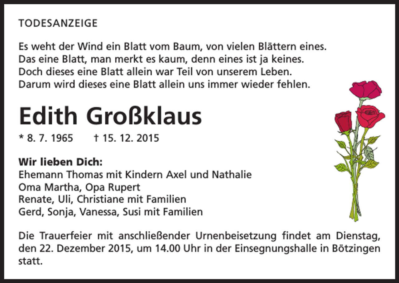 <p>TODESANZEIGE<br />Es weht der Wind ein Blatt vom Baum, von vielen Blättern eines.<br />Das eine Blatt, man merkt es kaum, denn eines ist ja keines.<br />Doch dieses eine Blatt allein war Teil von unserem Leben.<br />Darum wird dieses eine Blatt allein uns immer wieder fehlen.</p><p>Edith Großklaus<br />* 8. 7. 1965 † 15. 12. 2015<br />Wir lieben Dich:<br />Ehemann Thomas mit Kindern Axel und Nathalie<br />Oma Martha, Opa Rupert<br />Renate, Uli, Christiane mit Familien<br />Gerd, Sonja, Vanessa, Susi mit Familien<br />Die Trauerfeier mit anschließender Urnenbeisetzung findet am Dienstag,<br />den 22. Dezember 2015, um 14.00 Uhr in der Einsegnungshalle in Bötzingen<br />statt.</p>