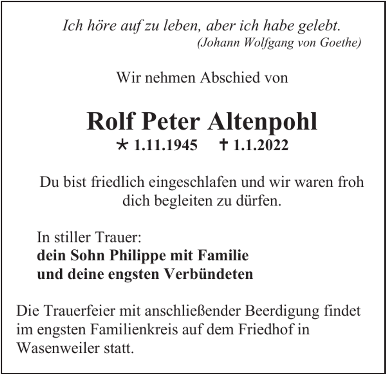 <p>Ich höre auf zu leben, aber ich habe gelebt.<br />(Johann Wolfgang von Goethe)</p><p>Wir nehmen Abschied von</p><p>Rolf Peter Altenpohl<br />* 1.11.1945</p><p>† 1.1.2022</p><p>Du bist friedlich eingeschlafen und wir waren froh<br />dich begleiten zu dürfen.<br />In stiller Trauer:<br />dein Sohn Philippe mit Familie<br />und deine engsten Verbündeten<br />Die Trauerfeier mit anschließender Beerdigung findet<br />im engsten Familienkreis auf dem Friedhof in<br />Wasenweiler statt.</p>