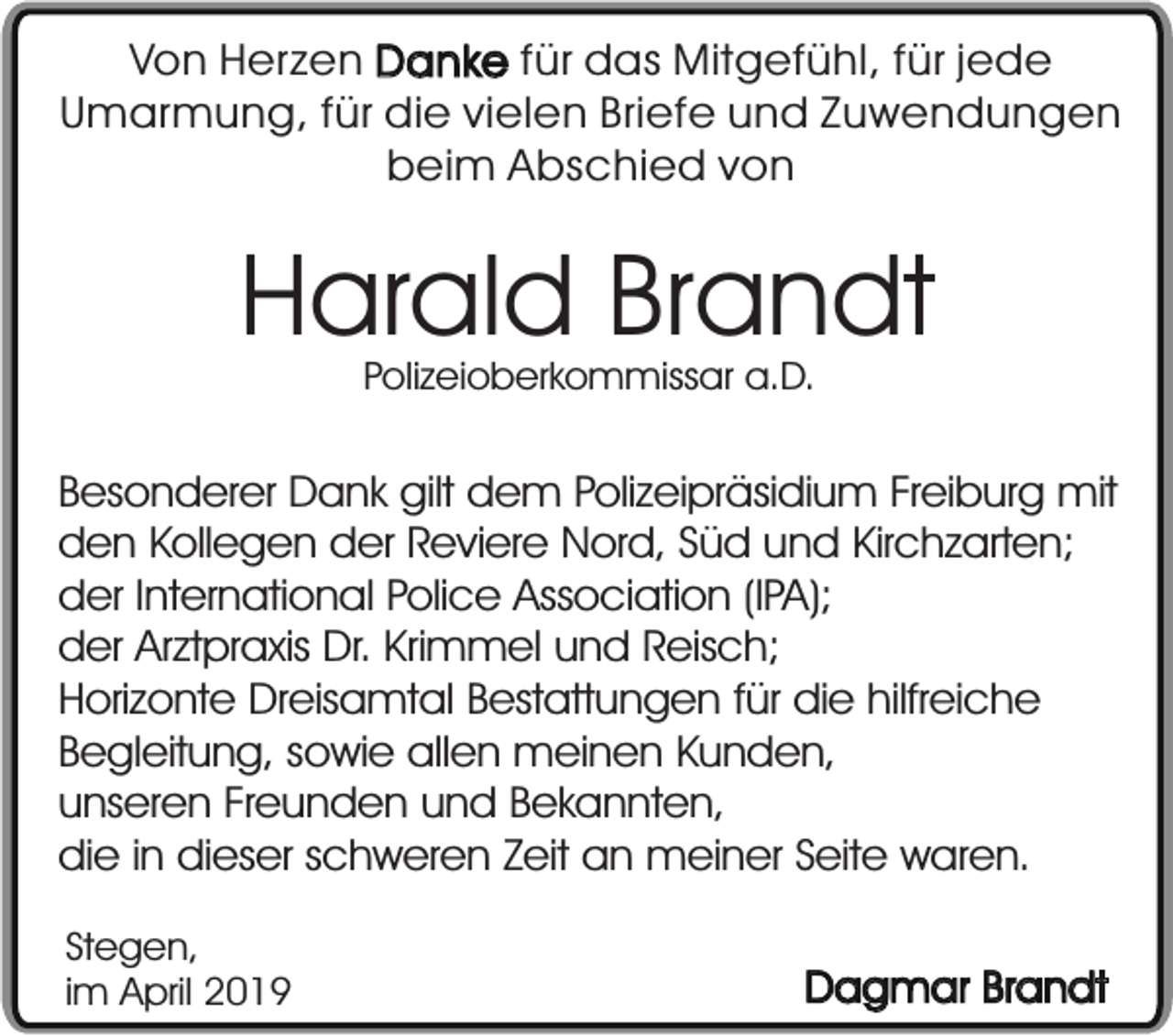 <p>Von Herzen Danke für das Mitgefühl, für jede<br />Umarmung, für die vielen Briefe und Zuwendungen<br />beim Abschied von</p><p>Harald Brandt<br />Polizeioberkommissar a.D.</p><p>Besonderer Dank gilt dem Polizeipräsidium Freiburg mit<br />den Kollegen der Reviere Nord, Süd und Kirchzarten;<br />der International Police Association (IPA);<br />der Arztpraxis Dr. Krimmel und Reisch;<br />Horizonte Dreisamtal Bestattungen für die hilfreiche<br />Begleitung, sowie allen meinen Kunden,<br />unseren Freunden und Bekannten,<br />die in dieser schweren Zeit an meiner Seite waren.<br />Stegen,<br />im April 2019</p><p>Dagmar Brandt</p>