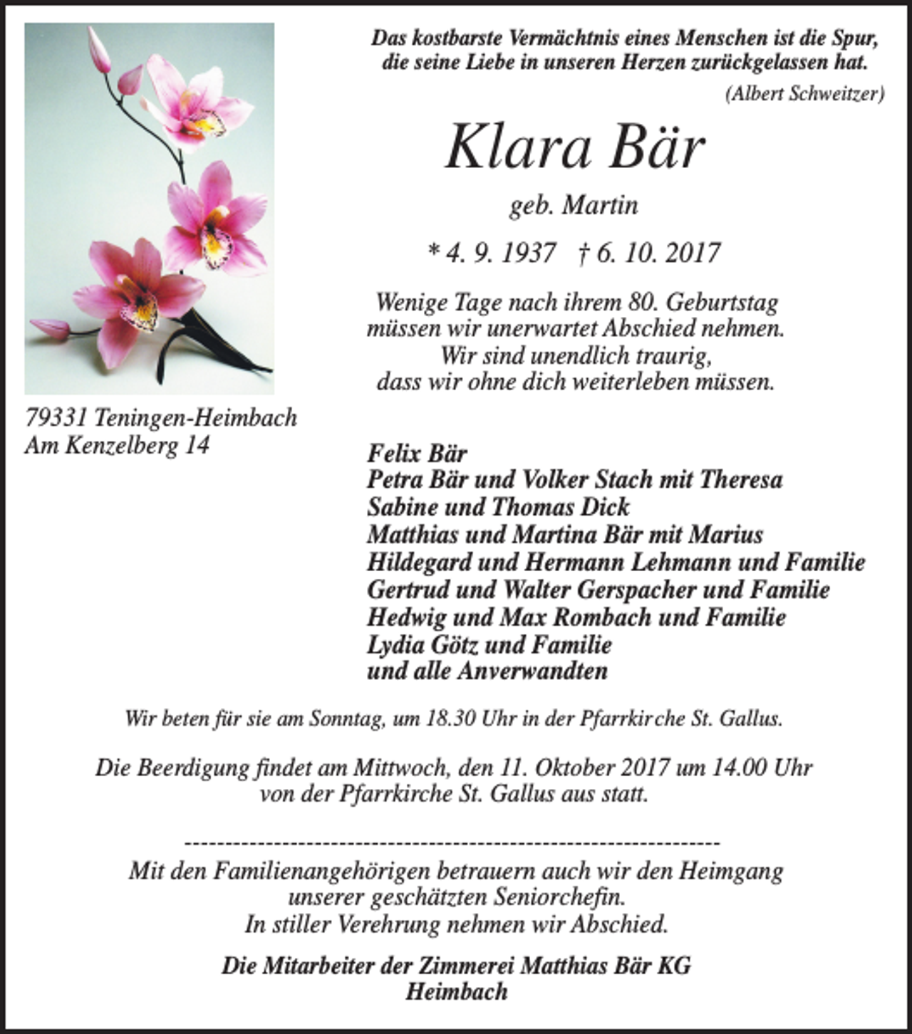 <p>Das kostbarste Vermächtnis eines Menschen ist die Spur,<br />die seine Liebe in unseren Herzen zurückgelassen hat.<br />(Albert Schweitzer)</p><p>Klara Bär<br />geb. Martin<br />* 4. 9. 1937 † 6. 10. 2017<br />Wenige Tage nach ihrem 80. Geburtstag<br />müssen wir unerwartet Abschied nehmen.<br />Wir sind unendlich traurig,<br />dass wir ohne dich weiterleben müssen.<br />79331 Teningen-Heimbach<br />Am Kenzelberg 14</p><p>Felix Bär<br />Petra Bär und Volker Stach mit Theresa<br />Sabine und Thomas Dick<br />Matthias und Martina Bär mit Marius<br />Hildegard und Hermann Lehmann und Familie<br />Gertrud und Walter Gerspacher und Familie<br />Hedwig und Max Rombach und Familie<br />Lydia Götz und Familie<br />und alle Anverwandten</p><p>Wir beten für sie am Sonntag, um 18.30 Uhr in der Pfarrkirche St. Gallus.</p><p>Die Beerdigung findet am Mittwoch, den 11. Oktober 2017 um 14.00 Uhr<br />von der Pfarrkirche St. Gallus aus statt.<br />------------------------------------------------------------​​-----Mit den Familienangehörigen betrauern auch wir den Heimgang<br />unserer geschätzten Seniorchefin.<br />In stiller Verehrung nehmen wir Abschied.<br />Die Mitarbeiter der Zimmerei Matthias Bär KG<br />Heimbach</p>