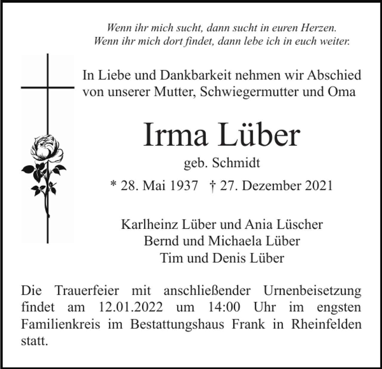 <p>Wenn ihr mich sucht, dann sucht in euren Herzen.<br />Wenn ihr mich dort findet, dann lebe ich in euch weiter.</p><p>In Liebe und Dankbarkeit nehmen wir Abschied<br />von unserer Mutter, Schwiegermutter und Oma</p><p>Irma Lüber<br />geb. Schmidt<br />* 28. Mai 1937 † 27. Dezember 2021<br />Karlheinz Lüber und Ania Lüscher<br />Bernd und Michaela Lüber<br />Tim und Denis Lüber<br />Die Trauerfeier mit anschließender Urnenbeisetzung<br />findet am 12.01.2022 um 14:00 Uhr im engsten<br />Familienkreis im Bestattungshaus Frank in Rheinfelden<br />statt.</p>