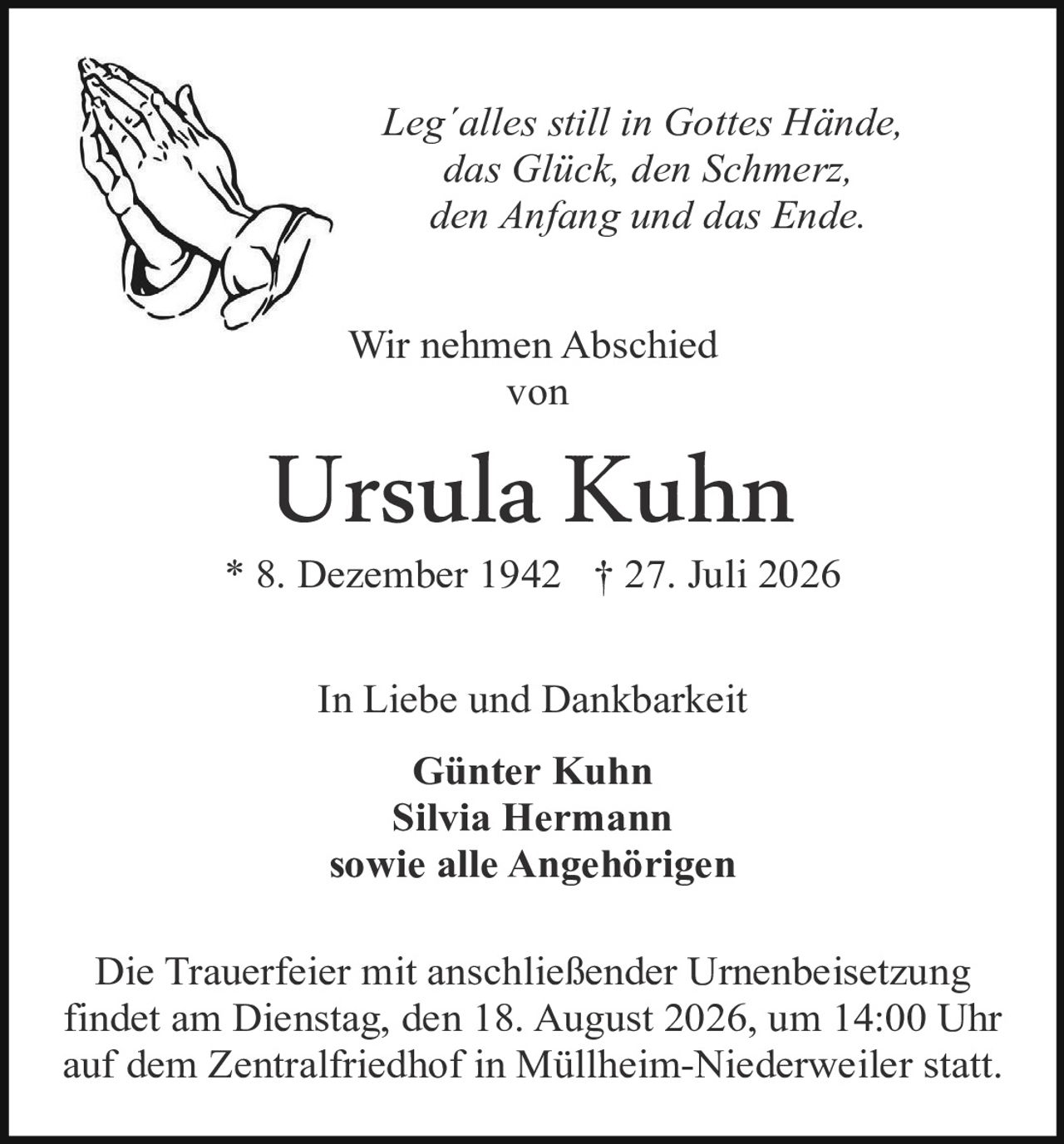 <p><i>Leg'alles still in Gottes Hände, das Glück, den Schmerz, den Anfang und das Ende.</i></p>

<p>Wir nehmen Abschied von</p>

<p><strong>Ursula Kuhn</strong></p>

<p>* 8. Dezember 1942 † 27. Juli 2026</p>

<p>In Liebe und Dankbarkeit</p>

<p><strong>Günter Kuhn<br />Silvia Hermann<br />sowie alle Angehörigen</strong></p>

<p>Die Trauerfeier mit anschließender Urnenbeisetzung findet am Dienstag, den 18. August 2026, um 14:00 Uhr auf dem Zentralfriedhof in Müllheim-Niederweiler statt.</p>