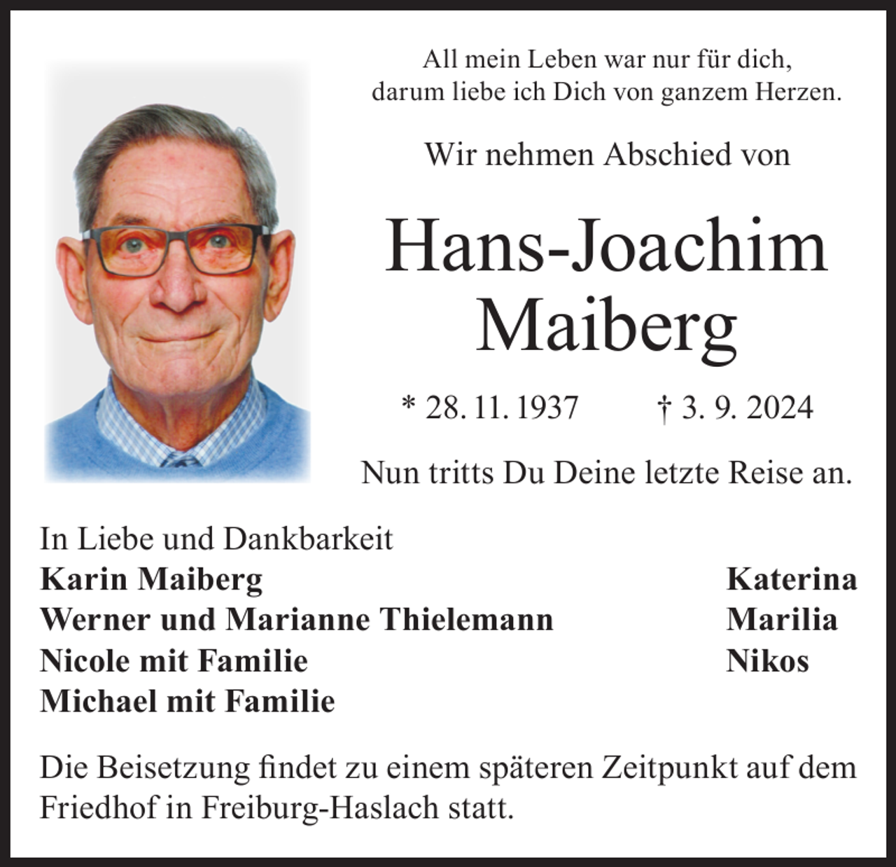<p>All mein Leben war nur für dich,<br />darum liebe ich Dich von ganzem Herzen.</p><p>Wir nehmen Abschied von</p><p>Hans-Joachim<br />Maiberg<br />* 28. 11. 1937</p><p>† 3. 9. 2024</p><p>Nun tritts Du Deine letzte Reise an.<br />In Liebe und Dankbarkeit<br />Karin Maiberg<br />Werner und Marianne Thielemann<br />Nicole mit Familie<br />Michael mit Familie</p><p>Katerina<br />Marilia<br />Nikos</p><p>Die Beisetzung findet zu einem späteren Zeitpunkt auf dem<br />Friedhof in Freiburg-Haslach statt.</p>