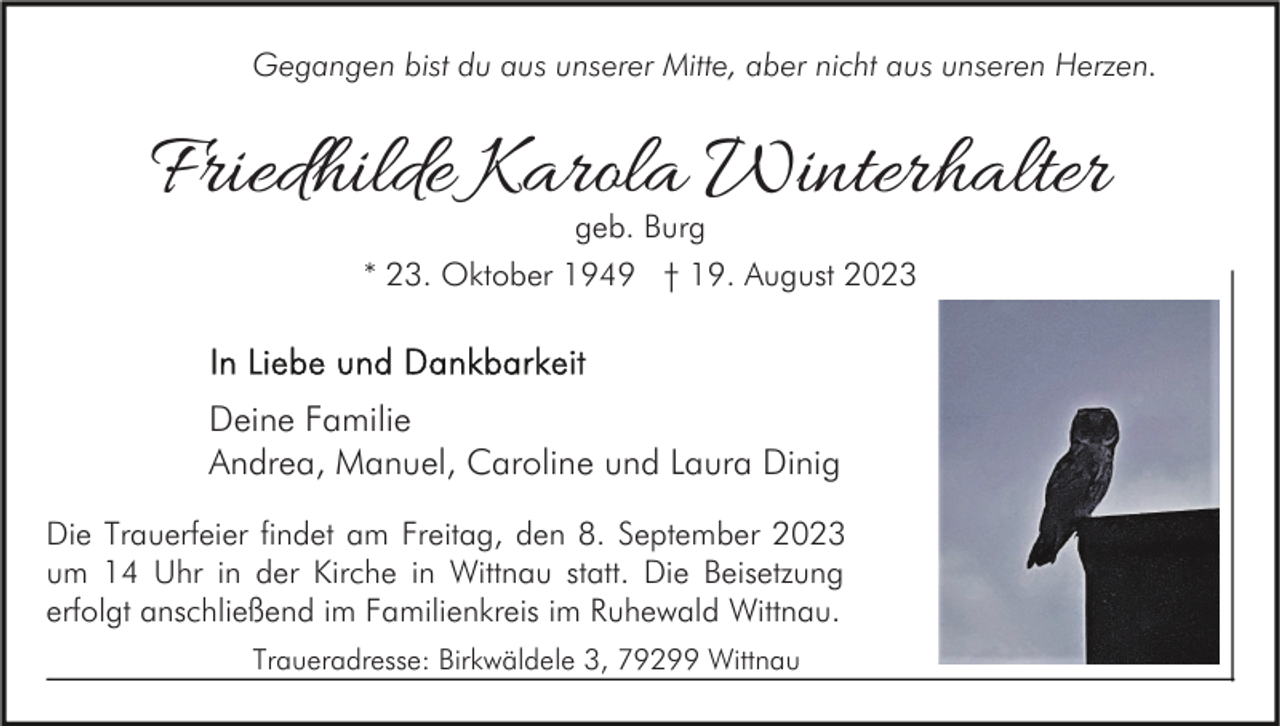 <p>Gegangen bist du aus unserer Mitte, aber nicht aus unseren Herzen.</p><p>Friedhilde Karola Winterhalter<br />geb. Burg<br />* 23. Oktober 1949 † 19. August 2023</p><p>Deine Familie<br />Andrea, Manuel, Caroline und Laura Dinig<br />Die Trauerfeier findet am Freitag, den 8. September 2023<br />um 14 Uhr in der Kirche in Wittnau statt. Die Beisetzung<br />erfolgt anschließend im Familienkreis im Ruhewald Wittnau.<br />Traueradresse: Birkwäldele 3, 79299 Wittnau</p>