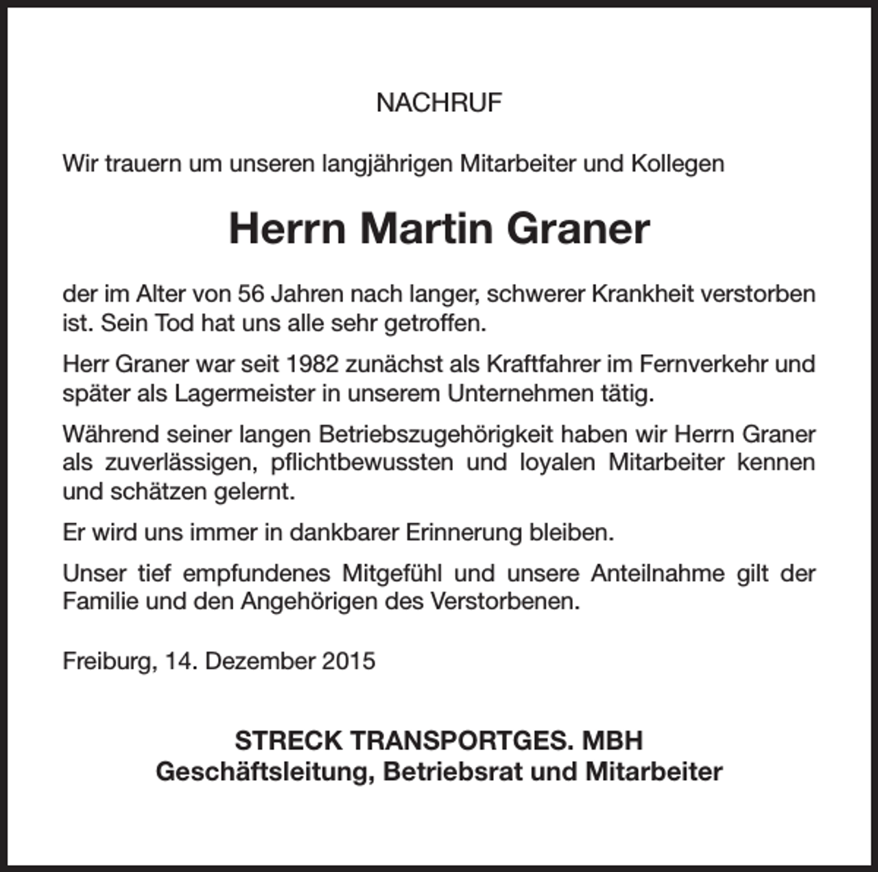 <p>NACHRUF<br />Wir trauern um unseren langjährigen Mitarbeiter und Kollegen</p><p>Herrn Martin Graner<br />der im Alter von 56 Jahren nach langer, schwerer Krankheit ­verstorben<br />ist. Sein Tod hat uns alle sehr getroffen.<br />Herr Graner war seit 1982 zunächst als Kraftfahrer im Fern­verkehr und<br />später als Lagermeister in unserem Unternehmen tätig.<br />Während seiner langen Betriebszugehörigkeit haben wir Herrn Graner<br />als z­uverlässigen, pflichtbewussten und loyalen Mitarbeiter kennen<br />und schätzen gelernt.<br />Er wird uns immer in dankbarer Erinnerung bleiben.<br />Unser tief empfundenes Mitgefühl und unsere Anteilnahme gilt der<br />­Familie und den Angehörigen des Verstorbenen.<br />Freiburg, 14. Dezember 2015</p><p>STRECK TRANSPORTGES. MBH<br />Geschäftsleitung, Betriebsrat und Mitarbeiter</p>