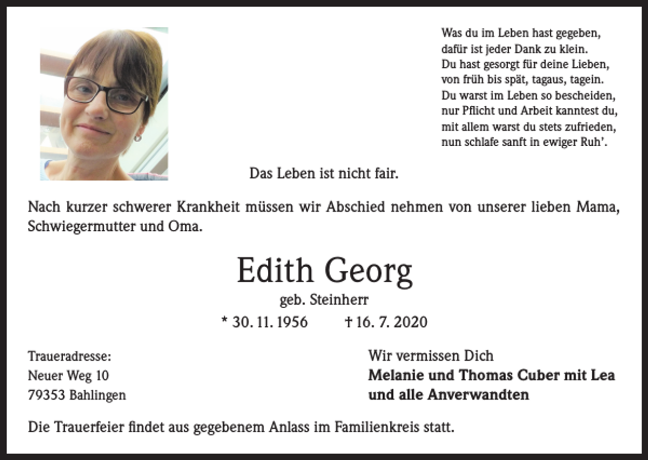 <p>Was du im Leben hast gegeben,<br />dafür ist jeder Dank zu klein.<br />Du hast gesorgt für deine Lieben,<br />von früh bis spät, tagaus, tagein.<br />Du warst im Leben so bescheiden,<br />nur Pflicht und Arbeit kanntest du,<br />mit allem warst du stets zufrieden,<br />nun schlafe sanft in ewiger Ruh’.</p><p>Das Leben ist nicht fair.<br />Nach kurzer schwerer Krankheit müssen wir Abschied nehmen von unserer lieben Mama,<br />Schwiegermutter und Oma.</p><p>Edith Georg</p><p>geb. Steinherr<br />* 30. 11. 1956<br />† 16. 7. 2020<br />Traueradresse:<br />Neuer Weg 10<br />79353 Bahlingen</p><p>Wir vermissen Dich<br />Melanie und Thomas Cuber mit Lea<br />und alle Anverwandten</p><p>Die Trauerfeier findet aus gegebenem Anlass im Familienkreis statt.</p>