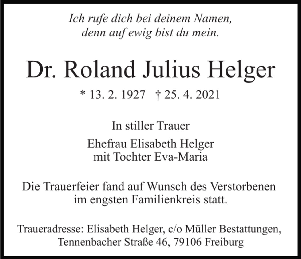 <p>Ich rufe dich bei deinem Namen,<br />denn auf ewig bist du mein.</p><p>Dr. Roland Julius Helger<br />* 13. 2. 1927 † 25. 4. 2021<br />In stiller Trauer<br />Ehefrau Elisabeth Helger<br />mit Tochter Eva-Maria<br />Die Trauerfeier fand auf Wunsch des Verstorbenen<br />im engsten Familienkreis statt.<br />Traueradresse: Elisabeth Helger, c/o Müller Bestattungen,<br />Tennenbacher Straße 46, 79106 Freiburg</p>