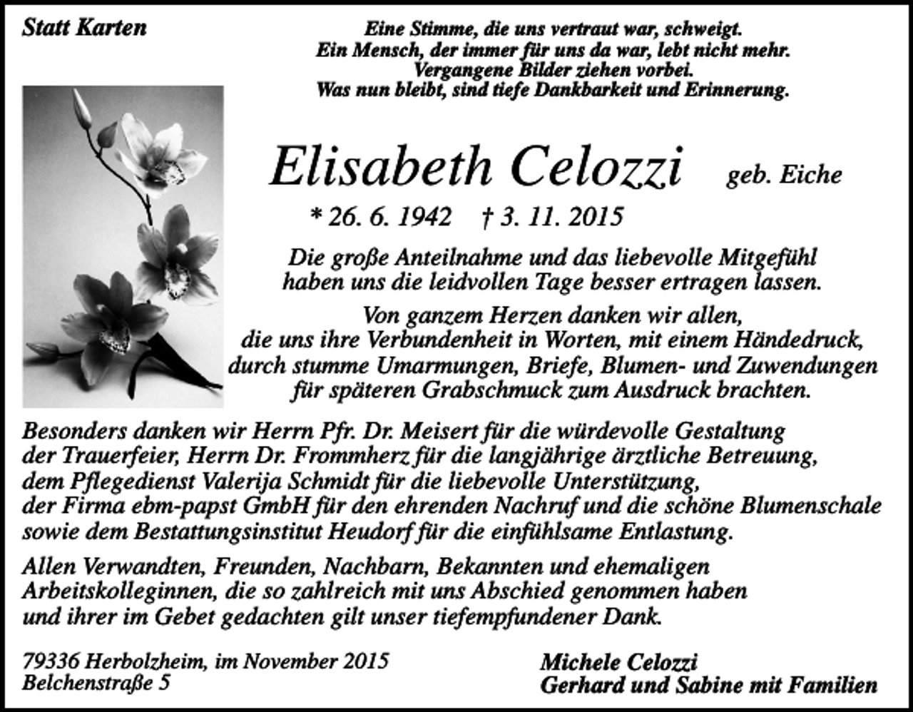<p>Statt Karten</p><p>Eine Stimme, die uns vertraut war, schweigt.<br />Ein Mensch, der immer für uns da war, lebt nicht mehr.<br />Vergangene Bilder ziehen vorbei.<br />Was nun bleibt, sind tiefe Dankbarkeit und Erinnerung.</p><p>Elisabeth Celozzi<br />* 26. 6. 1942</p><p>geb. Eiche</p><p>† 3. 11. 2015</p><p>Die große Anteilnahme und das liebevolle Mitgefühl<br />haben uns die leidvollen Tage besser ertragen lassen.<br />Von ganzem Herzen danken wir allen,<br />die uns ihre Verbundenheit in Worten, mit einem Händedruck,<br />durch stumme Umarmungen, Briefe, Blumen- und Zuwendungen<br />für späteren Grabschmuck zum Ausdruck brachten.<br />Besonders danken wir Herrn Pfr. Dr. Meisert für die würdevolle Gestaltung<br />der Trauerfeier, Herrn Dr. Frommherz für die langjährige ärztliche Betreuung,<br />dem Pflegedienst Valerija Schmidt für die liebevolle Unterstützung,<br />der Firma ebm-papst GmbH für den ehrenden Nachruf und die schöne Blumenschale<br />sowie dem Bestattungsinstitut Heudorf für die einfühlsame Entlastung.<br />Allen Verwandten, Freunden, Nachbarn, Bekannten und ehemaligen<br />Arbeitskolleginnen, die so zahlreich mit uns Abschied genommen haben<br />und ihrer im Gebet gedachten gilt unser tiefempfundener Dank.<br />79336 Herbolzheim, im November 2015<br />Belchenstraße 5</p><p>Michele Celozzi<br />Gerhard und Sabine mit Familien</p>