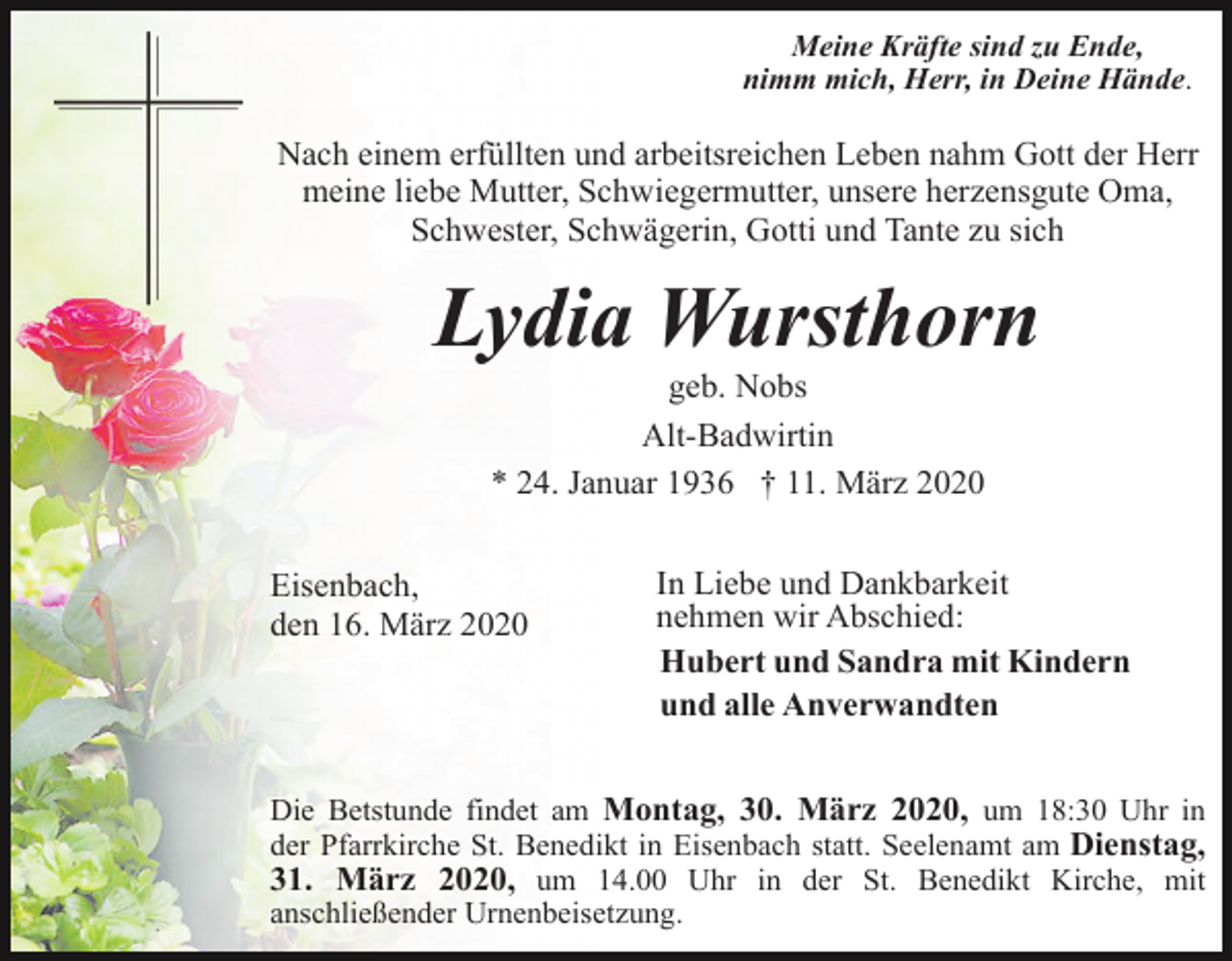 <p>Meine Kräfte sind zu Ende,<br />nimm mich, Herr, in Deine Hände.</p><p>Nach einem erfüllten und arbeitsreichen Leben nahm Gott der Herr<br />meine liebe Mutter, Schwiegermutter, unsere herzensgute Oma,<br />Schwester, Schwägerin, Gotti und Tante zu sich</p><p>Lydia Wursthorn<br />geb. Nobs<br />Alt-Badwirtin<br />* 24. Januar 1936 † 11. März 2020<br />Eisenbach,<br />den 16. März 2020</p><p>In Liebe und Dankbarkeit<br />nehmen wir Abschied:<br />Hubert und Sandra mit Kindern<br />und alle Anverwandten</p><p>Die Betstunde findet am Montag, 30. März 2020, um 18:30 Uhr in<br />der Pfarrkirche St. Benedikt in Eisenbach statt. Seelenamt am Dienstag,<br />31. März 2020, um 14.00 Uhr in der St. Benedikt Kirche, mit<br />anschließender Urnenbeisetzung.</p>