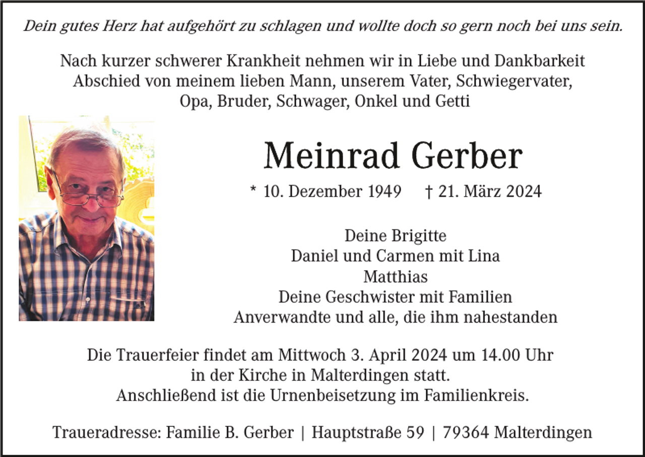 <p>Dein gutes Herz hat aufgehört zu schlagen und wollte doch so gern noch bei uns sein.</p><p>Nach kurzer schwerer Krankheit nehmen wir in Liebe und Dankbarkeit<br />Abschied von meinem lieben Mann, unserem Vater, Schwiegervater,<br />Opa, Bruder, Schwager, Onkel und Getti</p><p>* 10. Dezember 1949</p><p>† 21. März 2024</p><p>Deine Brigitte<br />Daniel und Carmen mit Lina<br />Matthias<br />Deine Geschwister mit Familien<br />Anverwandte und alle, die ihm nahestanden<br />Die Trauerfeier findet am Mittwoch 3. April 2024 um 14.00 Uhr<br />in der Kirche in Malterdingen statt.<br />Anschließend ist die Urnenbeisetzung im Familienkreis.<br />Traueradresse: Familie B. Gerber | Hauptstraße 59 | 79364 Malterdingen</p>