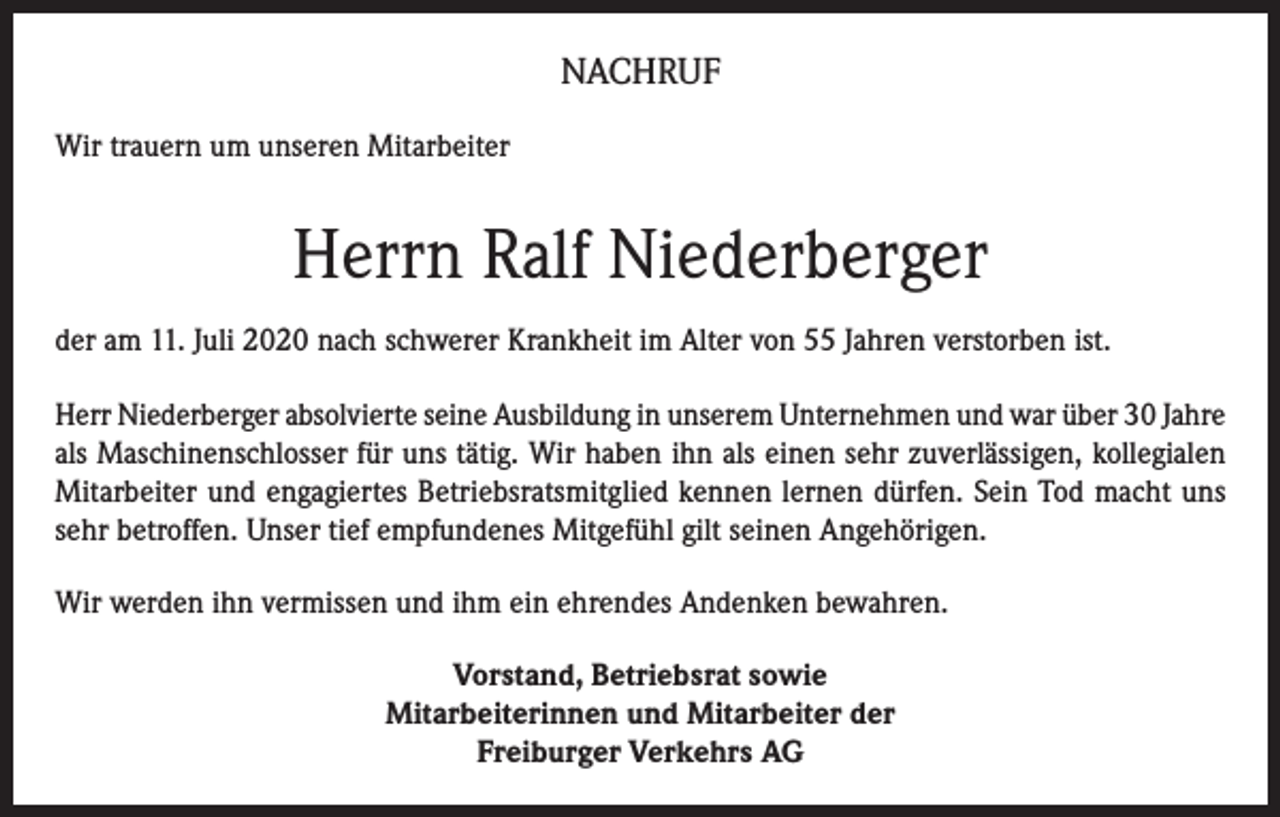 <p>NACHRUF<br />Wir trauern um unseren Mitarbeiter</p><p>Herrn Ralf Niederberger<br />der am 11. Juli 2020 nach schwerer Krankheit im Alter von 55 Jahren verstorben ist.<br />Herr Niederberger absolvierte seine Ausbildung in unserem Unternehmen und war über 30 Jahre<br />als Maschinenschlosser für uns tätig. Wir haben ihn als einen sehr zuverlässigen, kollegialen<br />Mitarbeiter und engagiertes Betriebsratsmitglied kennen lernen dürfen. Sein Tod macht uns<br />sehr betroffen. Unser tief empfundenes Mitgefühl gilt seinen Angehörigen.<br />Wir werden ihn vermissen und ihm ein ehrendes Andenken bewahren.<br />Vorstand, Betriebsrat sowie<br />Mitarbeiterinnen und Mitarbeiter der<br />Freiburger Verkehrs AG</p>