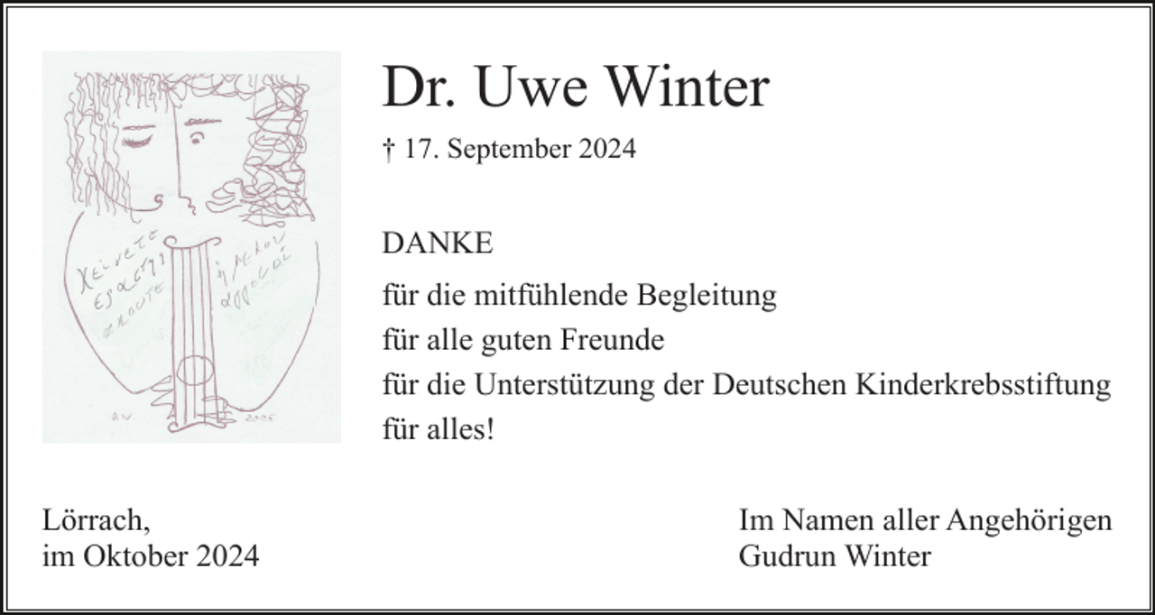 <p>Dr. Uwe Winter<br />† 17. September 2024</p><p>DANKE<br />für die mitfühlende Begleitung<br />für alle guten Freunde<br />für die Unterstützung der Deutschen Kinderkrebsstiftung<br />für alles!<br />Lörrach,<br />im Oktober 2024</p><p>Im Namen aller Angehörigen<br />Gudrun Winter</p>