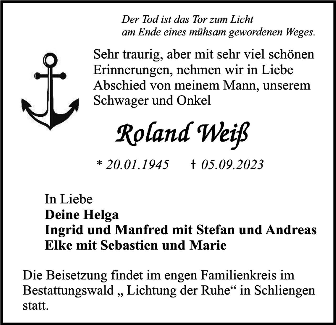 <p>Der Tod ist das Tor zum Licht<br />am Ende eines mühsam gewordenen Weges.</p><p>Sehr traurig, aber mit sehr viel schönen<br />Erinnerungen, nehmen wir in Liebe<br />Abschied von meinem Mann, unserem<br />Schwager und Onkel</p><p>* 20.01.1945</p><p>05.09.2023</p><p>In Liebe<br />Deine Helga<br />Ingrid und Manfred mit Stefan und Andreas<br />Elke mit Sebastien und Marie<br />Die Beisetzung findet im engen Familienkreis im<br />Bestattungswald „ Lichtung der Ruhe“ in Schliengen<br />statt.</p>