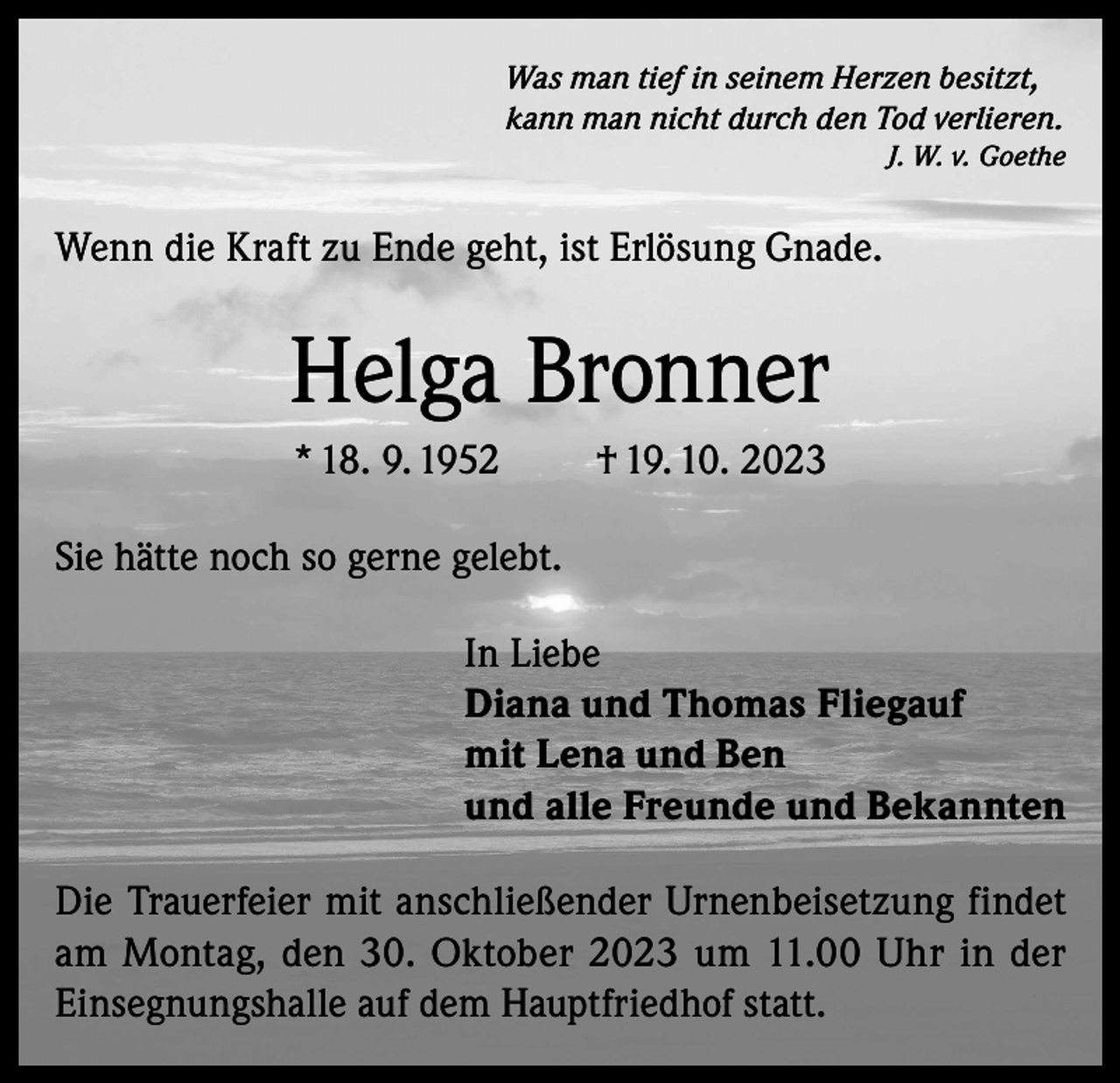 <p>Was man tief in seinem Herzen besitzt,<br />kann man nicht durch den Tod verlieren.</p><p>J. W. v. Goethe</p><p>Wenn die Kraft zu Ende geht, ist Erlösung Gnade.</p><p>Helga Bronner<br />* 18. 9. 1952</p><p>† 19. 10. 2023</p><p>Sie hätte noch so gerne gelebt.<br />In Liebe<br />Diana und Thomas Fliegauf<br />mit Lena und Ben<br />und alle Freunde und Bekannten<br />Die Trauerfeier mit anschließender Urnenbeisetzung findet<br />am Montag, den 30. Oktober 2023 um 11.00 Uhr in der<br />Einsegnungshalle auf dem Hauptfriedhof statt.</p>
