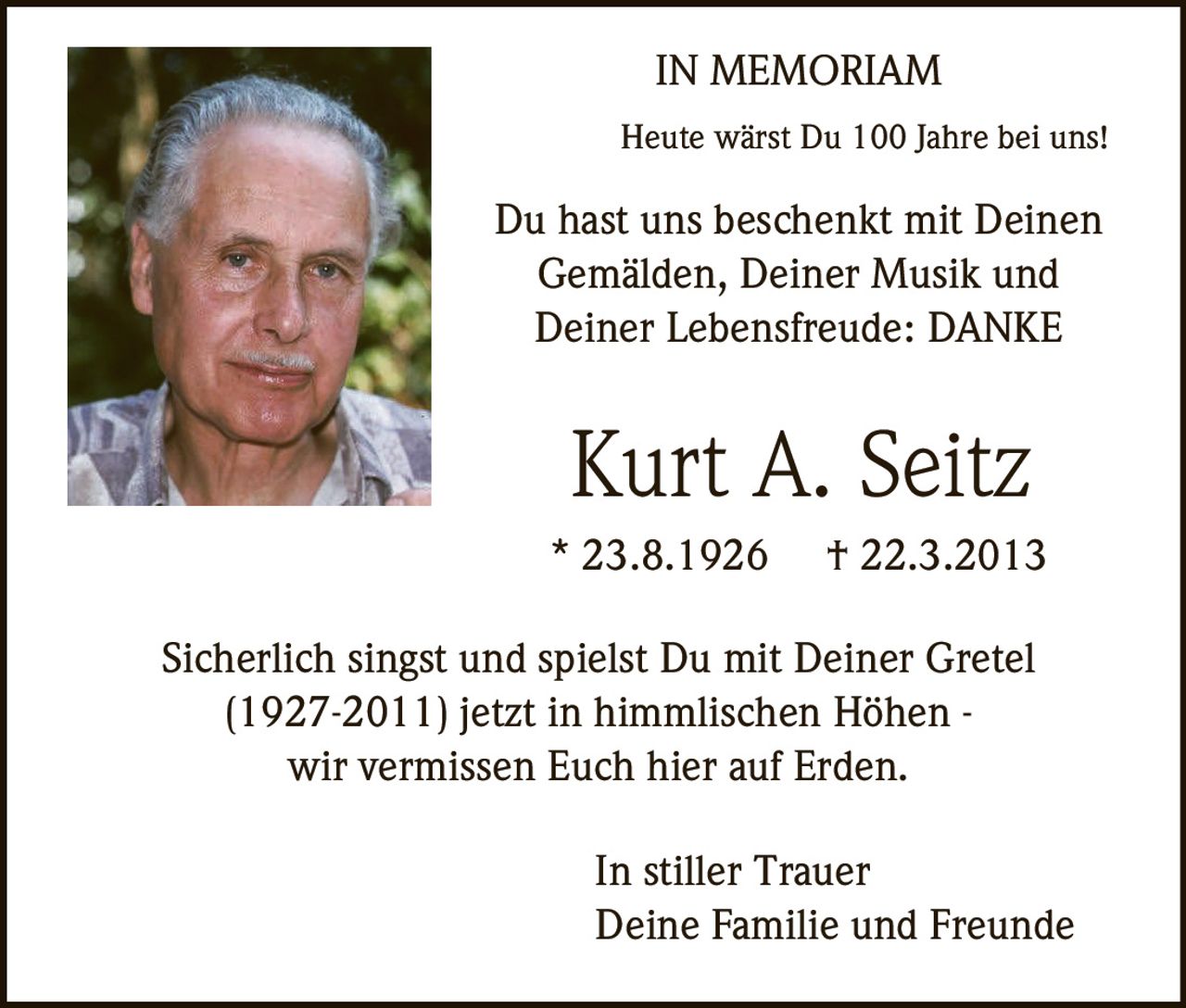 <p><strong>IN MEMORIAM</strong></p>

<p>Heute wärst Du 100 Jahre bei uns!</p>

<p>Du hast uns beschenkt mit Deinen Gemälden, Deiner Musik und Deiner Lebensfreude: DANKE</p>

<p><strong>Kurt A. Seitz</strong></p>

<p>* 23.8.1926 † 22.3.2013</p>

<p>Sicherlich singst und spielst Du mit Deiner Gretel (1927-2011) jetzt in himmlischen Höhen - wir vermissen Euch hier auf Erden.</p>

<p>In stiller Trauer<br>Deine Familie und Freunde</p>