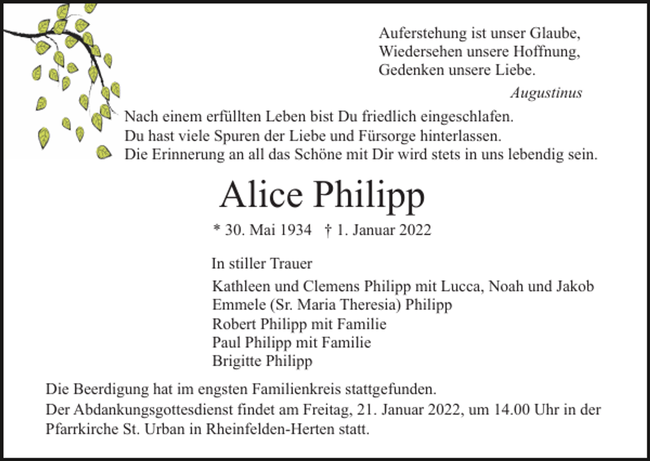<p>Auferstehung ist unser Glaube,<br />Wiedersehen unsere Hoffnung,<br />Gedenken unsere Liebe.<br />Augustinus<br />Nach einem erfüllten Leben bist Du friedlich eingeschlafen.<br />Du hast viele Spuren der Liebe und Fürsorge hinterlassen.<br />Die Erinnerung an all das Schöne mit Dir wird stets in uns lebendig sein.<br />Bild einfügen</p><p>Alice Philipp</p><p>* 30. Mai 1934 † 1. Januar 2022<br />In stiller Trauer<br />Kathleen und Clemens Philipp mit Lucca, Noah und Jakob<br />Emmele (Sr. Maria Theresia) Philipp<br />Robert Philipp mit Familie<br />Paul Philipp mit Familie<br />Brigitte Philipp<br />Die Beerdigung hat im engsten Familienkreis stattgefunden.<br />Der Abdankungsgottesdienst findet am Freitag, 21. Januar 2022, um 14.00 Uhr in der<br />Pfarrkirche St. Urban in Rheinfelden-Herten statt.</p>